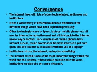 Convergence The internet links with lots of other technologies, audiences and institutions It has a wide variety of different audiences which use it for different things which have been explained previously Other technologies such as ipods, laptops, mobile phones etc all use the internet for advertisement and all link back to the internet in one way or another. For example most mobile phones have internet access, music downloaded from the internet is put onto ipods and the internet is accessible with the use of a laptop/ Institutions all use the internet, mainly for advertising.  The internet overall is one of the most important things within the world and the industry, it has evolved so much over the years, institutions wouldn’t be the same without it.  