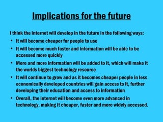 Implications for the future I think the internet will develop in the future in the following ways: It will become cheaper for people to use  It will become much faster and information will be able to be accessed more quickly More and more information will be added to it, which will make it the worlds biggest technology resource It will continue to grow and as it becomes cheaper people in less economically developed countries will gain access to it, further developing their education and access to information Overall, the internet will become even more advanced in technology, making it cheaper, faster and more widely accessed.  