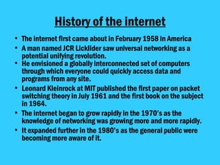 History of the internet The internet first came about in February 1958 in America A man named JCR Licklider saw universal networking as a potential unifying revolution. He envisioned a globally interconnected set of computers through which everyone could quickly access data and programs from any site. Leonard Kleinrock at MIT published the first paper on packet switching theory in July 1961 and the first book on the subject in 1964.  The internet began to grow rapidly in the 1970’s as the knowledge of networking was growing more and more rapidly.  It expanded further in the 1980’s as the general public were becoming more aware of it. 