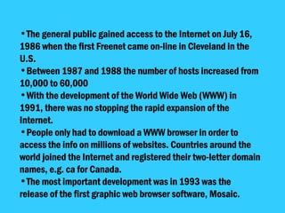 The general public gained access to the Internet on July 16, 1986 when the first Freenet came on-line in Cleveland in the U.S.  Between 1987 and 1988 the number of hosts increased from 10,000 to 60,000  With the development of the World Wide Web (WWW) in 1991, there was no stopping the rapid expansion of the Internet.  People only had to download a WWW browser in order to access the info on millions of websites. Countries around the world joined the Internet and registered their two-letter domain names, e.g. ca for Canada.  The most important development was in 1993 was the release of the first graphic web browser software, Mosaic.  