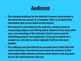 Audience The intended audience for the internet is anyone and everyone in the world who has access to a computer, there is no limit to the information that can be found on the internet.  The internet is used widely by the audience, mostly it used for researching subjects and talking online. However it has many other uses, one advantage of the internet is that it can be used for advertising products and companies. If you put an advert for a product on a site that is visited regularly it will become more popular.  The audience uses the internet for personal use to make their life easier and faster. The internet can enable the audience to find information within minutes and also allows them to talk to people all over the world wherever they are.  
