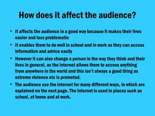 How does it affect the audience? It affects the audience in a good way because it makes their lives easier and less problematic It enables them to do well in school and in work as they can access information and advice easily However it can also change a person in the way they think and their lives in general, as the internet allows them to access anything from anywhere in the world and this isn’t always a good thing as extreme violence etc is promoted.  The audience use the internet for many different ways, in which are explained on the next page. The internet is used in places such as school, at home and at work.   