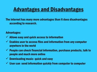 Advantages and Disadvantages The internet has many more advantages than it does disadvantages according to research.  Advantages: Allows easy and quick access to information Enables user to access files and information from any computer anywhere in the world People can check financial information, purchase products, talk to people and much more online Downloading music- quick and easy User can  send information quickly from computer to computer  