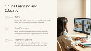 Online Learning and
Education
1 MOOCs
Massive open online courses (MOOCs) provide access to high-
quality education from top universities worldwide.
2 Virtual Classrooms
Online learning platforms enable interactive classrooms,
fostering collaboration and engagement among students.
3 Personalized Learning
The internet provides personalized learning experiences
tailored to individual student needs and learning styles.
 