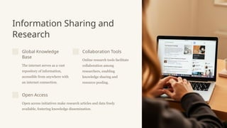 Information Sharing and
Research
Global Knowledge
Base
The internet serves as a vast
repository of information,
accessible from anywhere with
an internet connection.
Collaboration Tools
Online research tools facilitate
collaboration among
researchers, enabling
knowledge sharing and
resource pooling.
Open Access
Open access initiatives make research articles and data freely
available, fostering knowledge dissemination.
 
