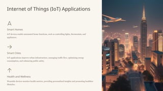 Internet of Things (IoT) Applications
Smart Homes
IoT devices enable automated home functions, such as controlling lights, thermostats, and
appliances.
Smart Cities
IoT applications improve urban infrastructure, managing traffic flow, optimizing energy
consumption, and enhancing public safety.
Health and Wellness
Wearable devices monitor health metrics, providing personalized insights and promoting healthier
lifestyles.
 