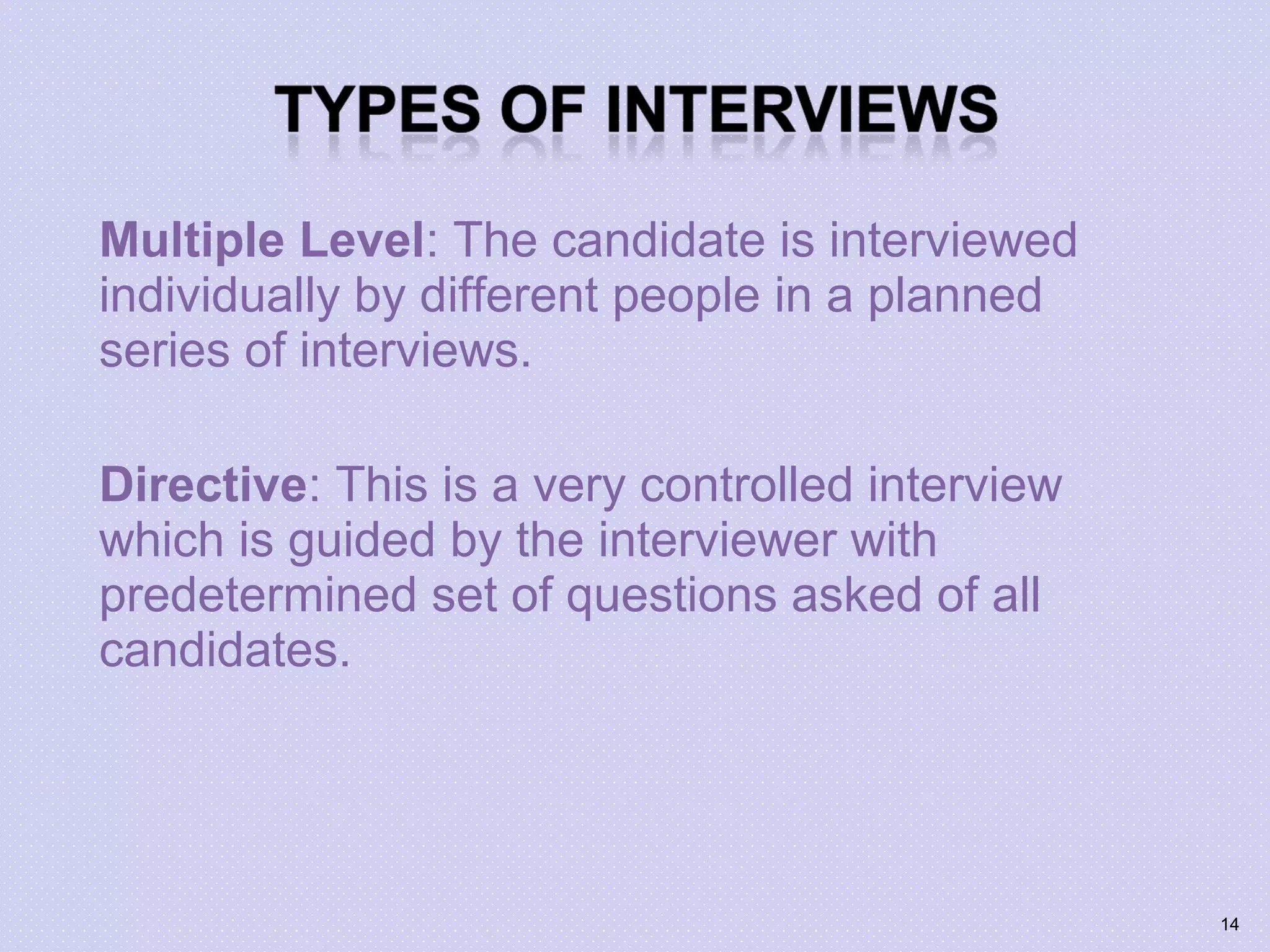 Multiple Level: The candidate is interviewed
individually by different people in a planned
series of interviews.
Directive: This is a very controlled interview
which is guided by the interviewer with
predetermined set of questions asked of all
candidates.
14
 