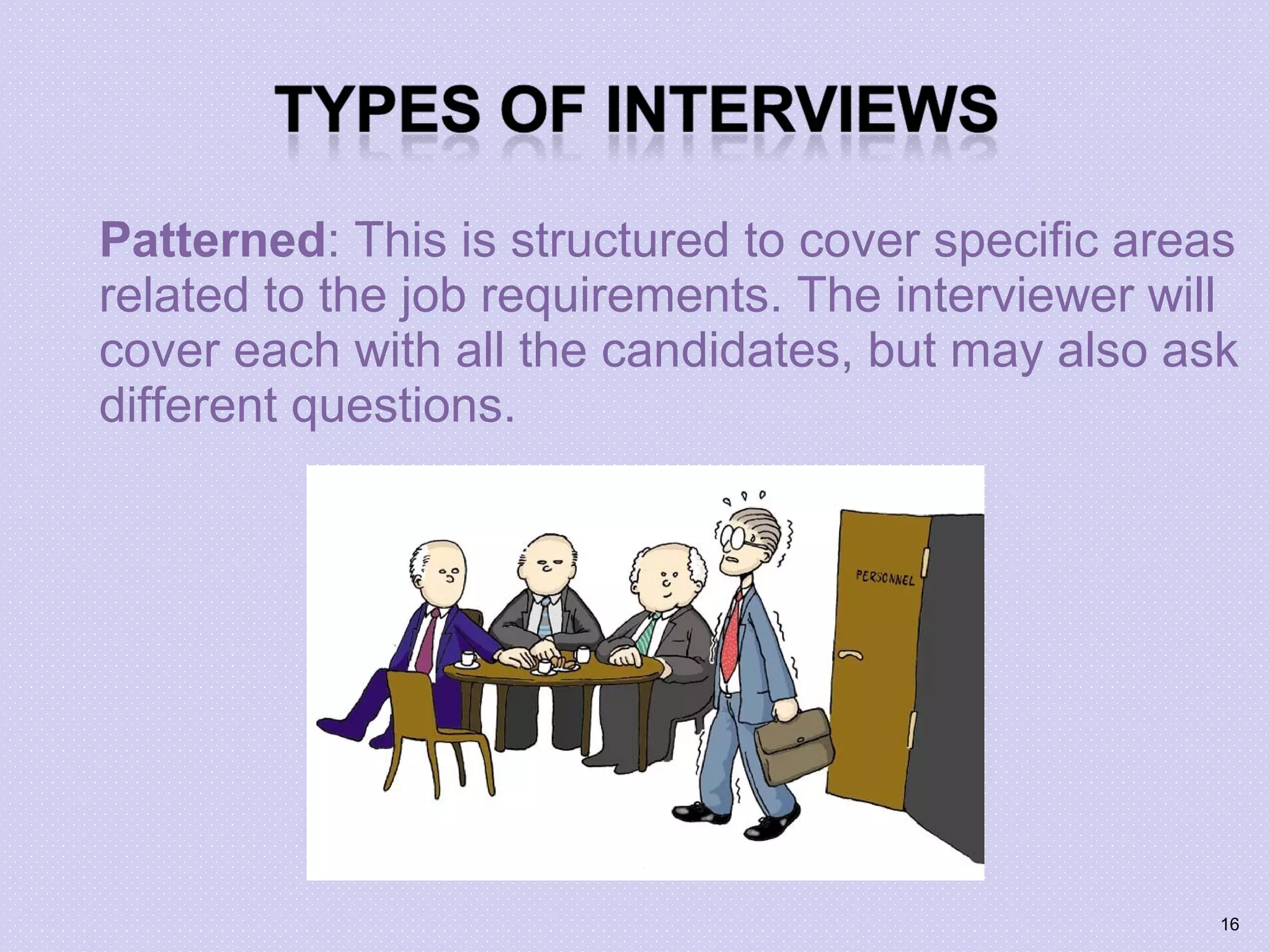 Patterned: This is structured to cover specific areas
related to the job requirements. The interviewer will
cover each with all the candidates, but may also ask
different questions.
16
 