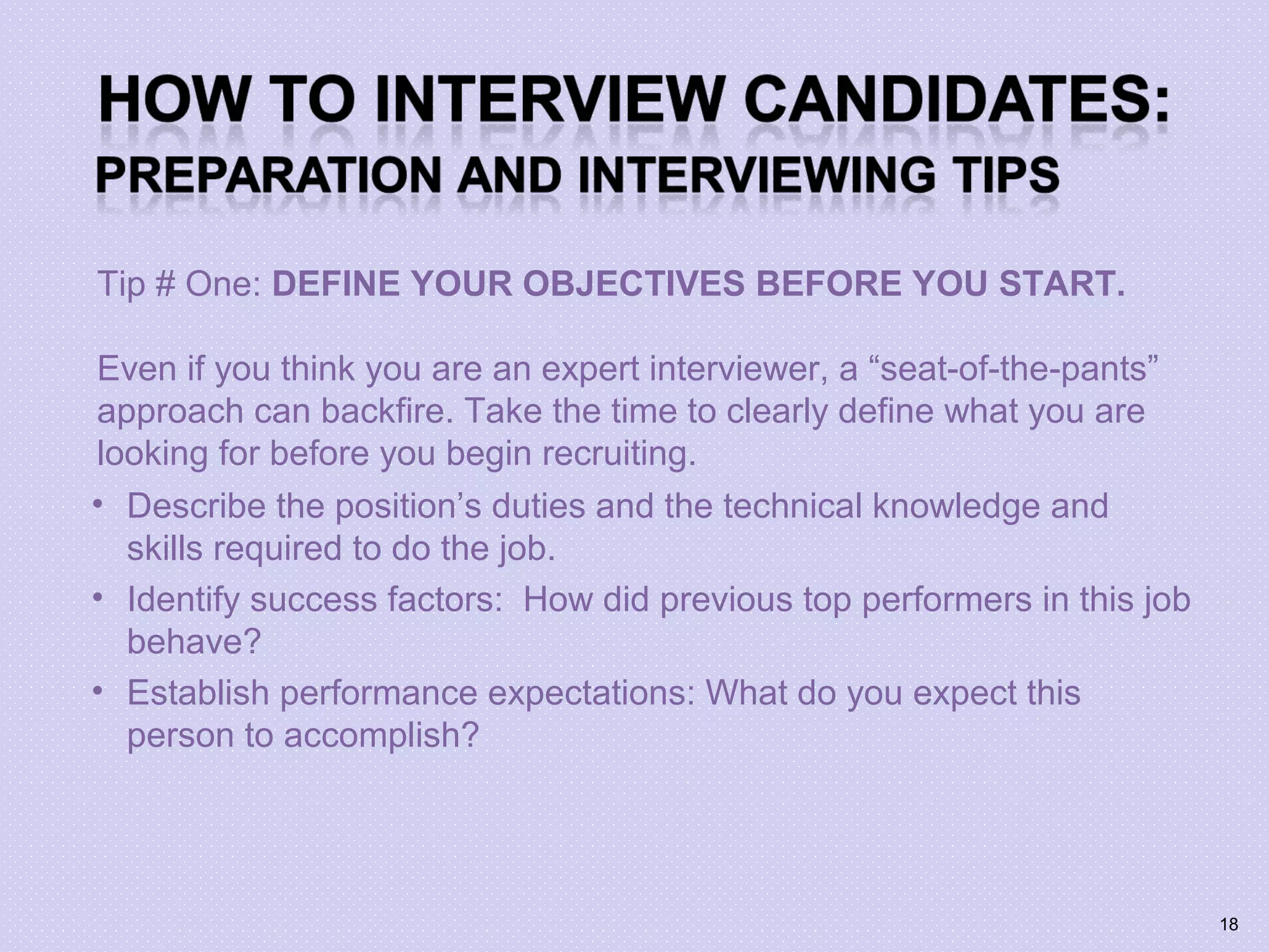 Tip # One: DEFINE YOUR OBJECTIVES BEFORE YOU START.
Even if you think you are an expert interviewer, a “seat-of-the-pants”
approach can backfire. Take the time to clearly define what you are
looking for before you begin recruiting.
• Describe the position’s duties and the technical knowledge and
skills required to do the job.
• Identify success factors: How did previous top performers in this job
behave?
• Establish performance expectations: What do you expect this
person to accomplish?
18
 