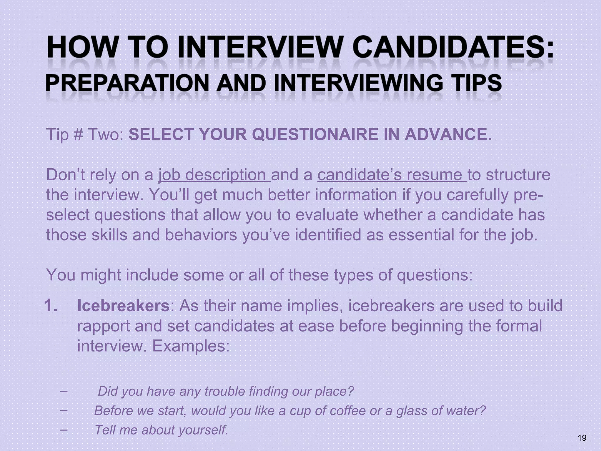 Tip # Two: SELECT YOUR QUESTIONAIRE IN ADVANCE.
Don’t rely on a job description and a candidate’s resume to structure
the interview. You’ll get much better information if you carefully pre-
select questions that allow you to evaluate whether a candidate has
those skills and behaviors you’ve identified as essential for the job.
You might include some or all of these types of questions:
1. Icebreakers: As their name implies, icebreakers are used to build
rapport and set candidates at ease before beginning the formal
interview. Examples:
– Did you have any trouble finding our place?
– Before we start, would you like a cup of coffee or a glass of water?
– Tell me about yourself. 19
 
