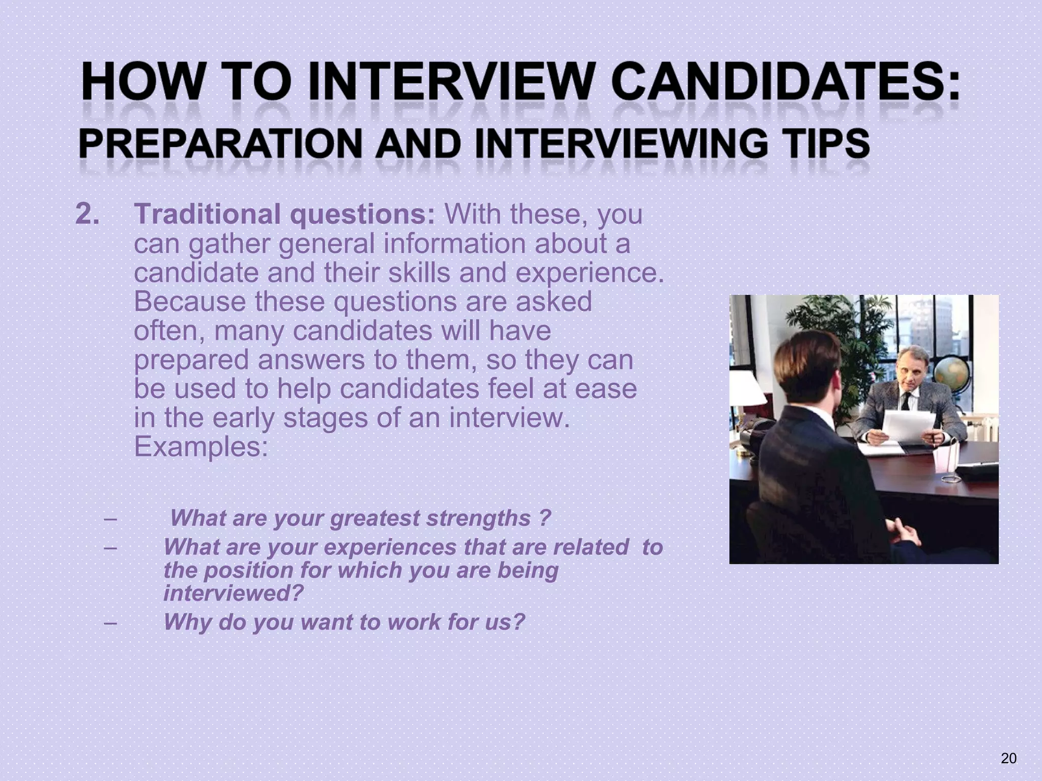 2. Traditional questions: With these, you
can gather general information about a
candidate and their skills and experience.
Because these questions are asked
often, many candidates will have
prepared answers to them, so they can
be used to help candidates feel at ease
in the early stages of an interview.
Examples:
– What are your greatest strengths ?
– What are your experiences that are related to
the position for which you are being
interviewed?
– Why do you want to work for us?
20
 