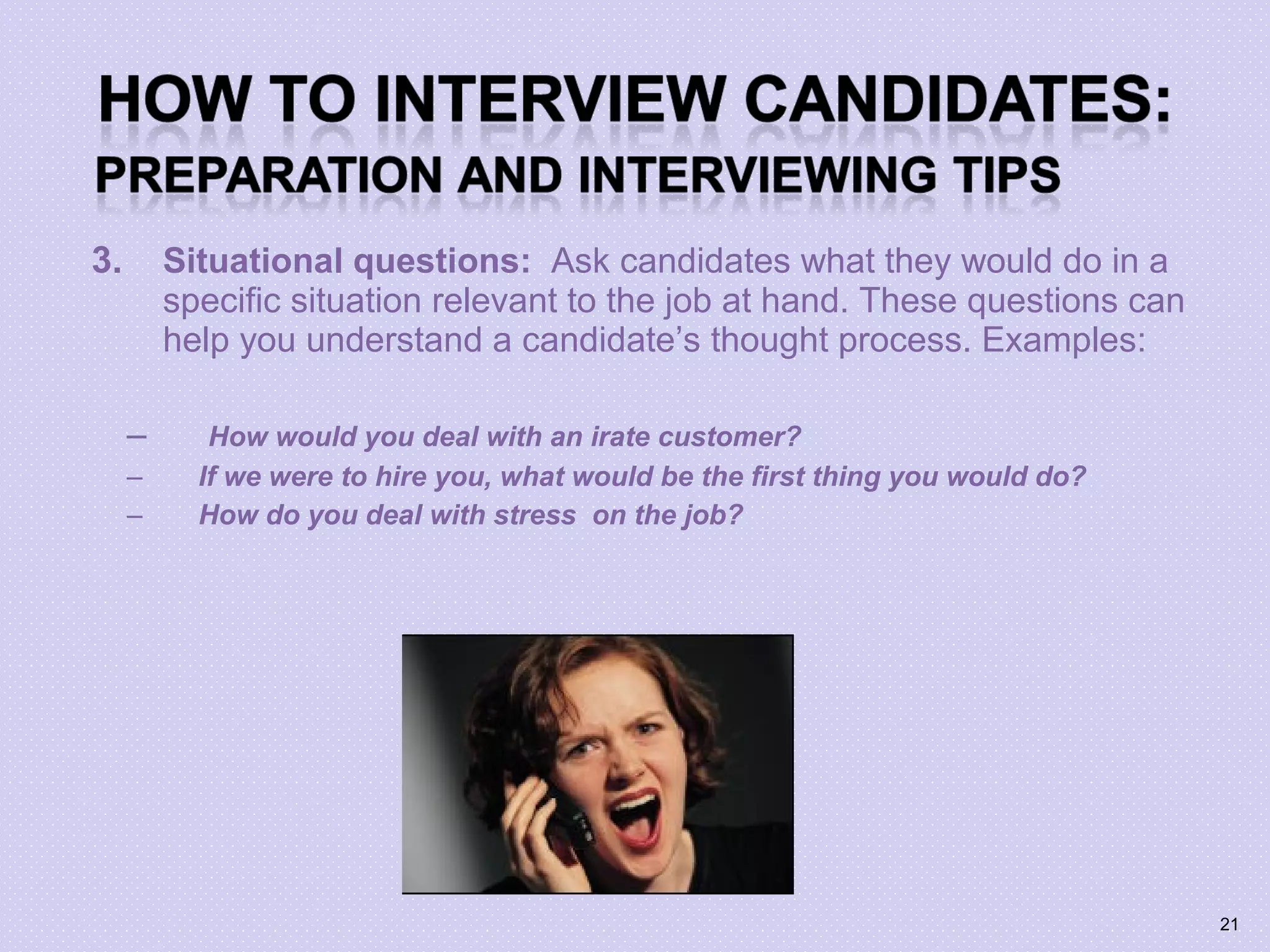 3. Situational questions: Ask candidates what they would do in a
specific situation relevant to the job at hand. These questions can
help you understand a candidate’s thought process. Examples:
– How would you deal with an irate customer?
– If we were to hire you, what would be the first thing you would do?
– How do you deal with stress on the job?
21
 