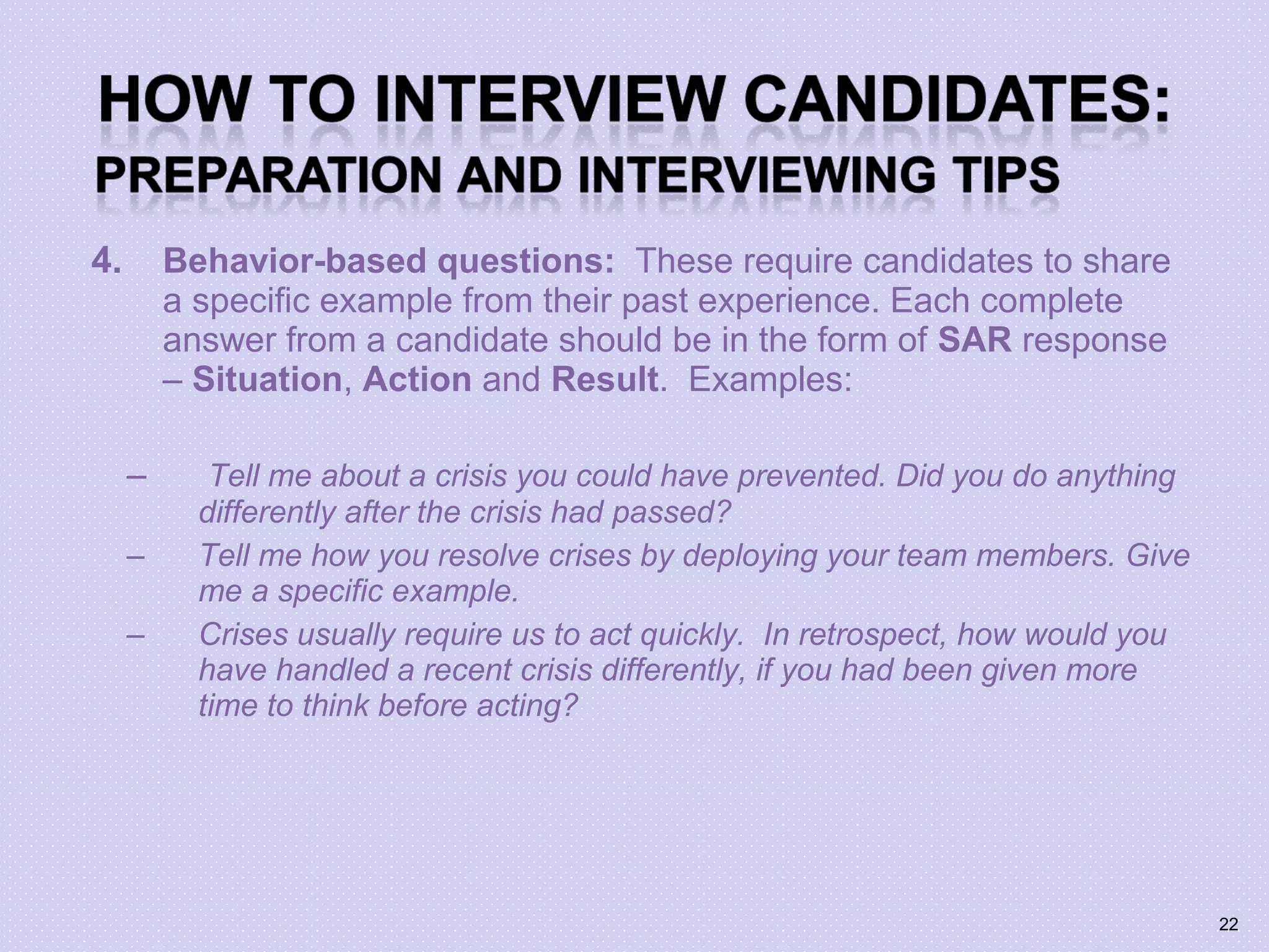 4. Behavior-based questions: These require candidates to share
a specific example from their past experience. Each complete
answer from a candidate should be in the form of SAR response
– Situation, Action and Result. Examples:
– Tell me about a crisis you could have prevented. Did you do anything
differently after the crisis had passed?
– Tell me how you resolve crises by deploying your team members. Give
me a specific example.
– Crises usually require us to act quickly. In retrospect, how would you
have handled a recent crisis differently, if you had been given more
time to think before acting?
22
 