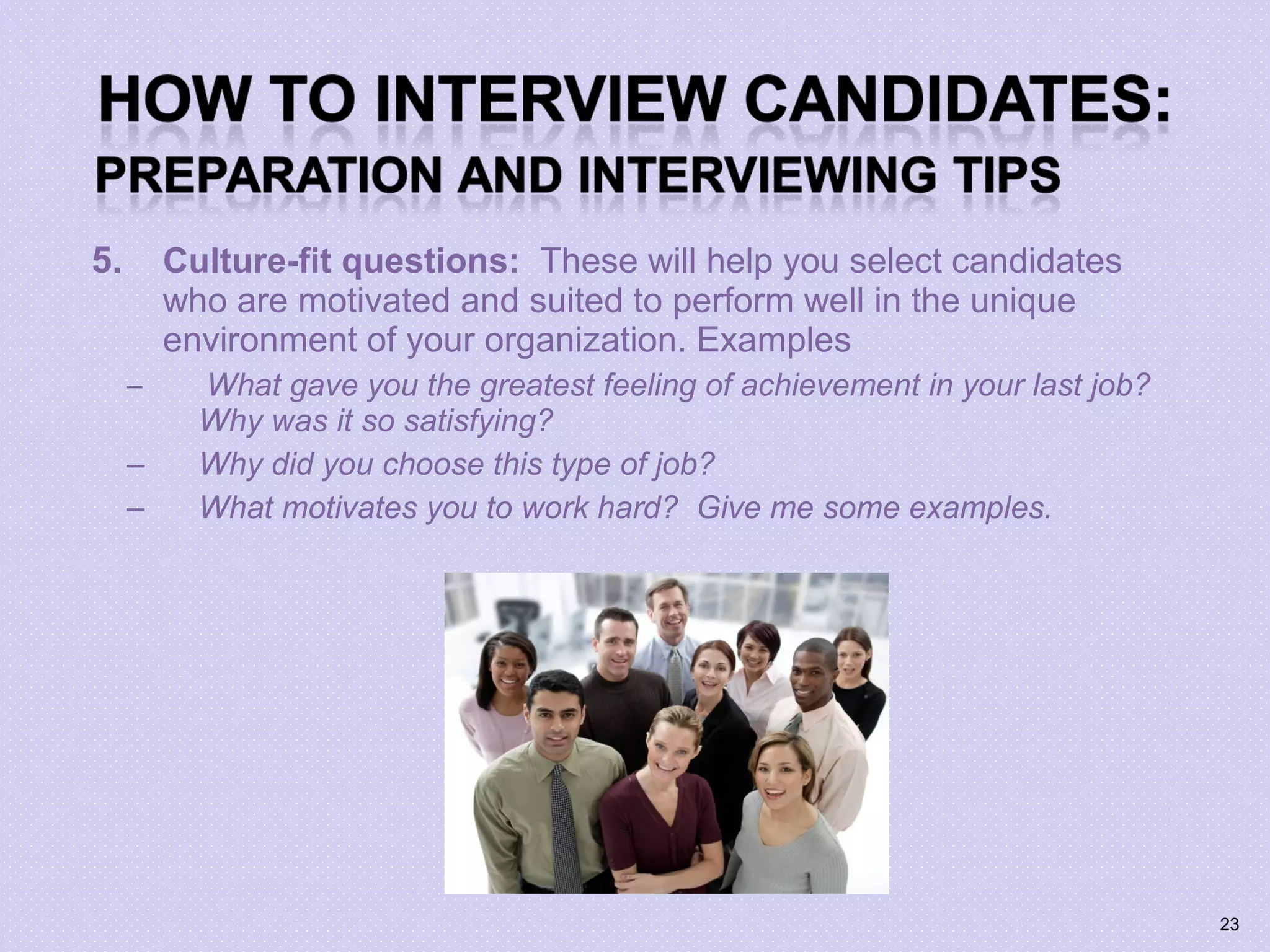 5. Culture-fit questions: These will help you select candidates
who are motivated and suited to perform well in the unique
environment of your organization. Examples
– What gave you the greatest feeling of achievement in your last job?
Why was it so satisfying?
– Why did you choose this type of job?
– What motivates you to work hard? Give me some examples.
23
 