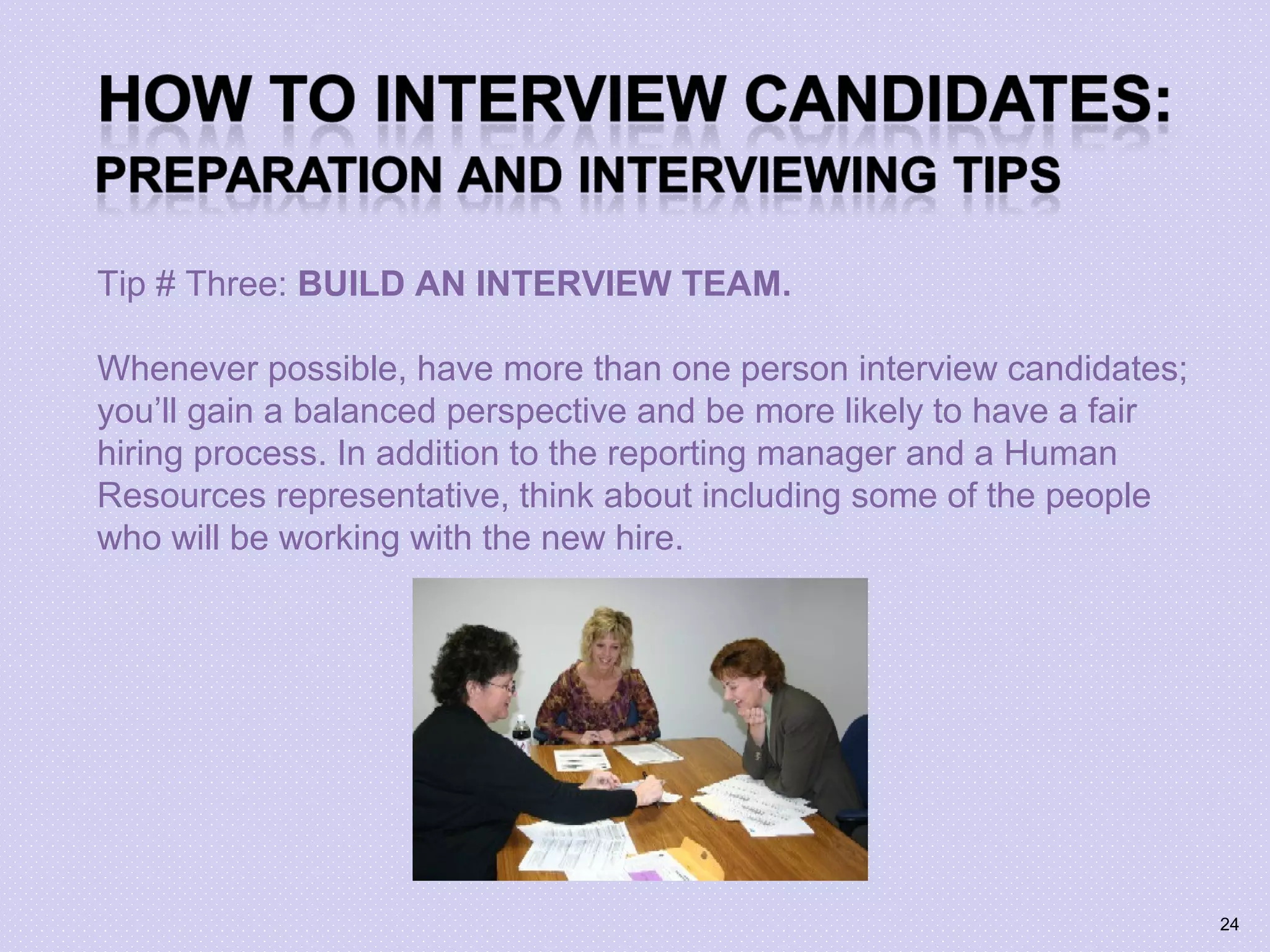 Tip # Three: BUILD AN INTERVIEW TEAM.
Whenever possible, have more than one person interview candidates;
you’ll gain a balanced perspective and be more likely to have a fair
hiring process. In addition to the reporting manager and a Human
Resources representative, think about including some of the people
who will be working with the new hire.
24
 