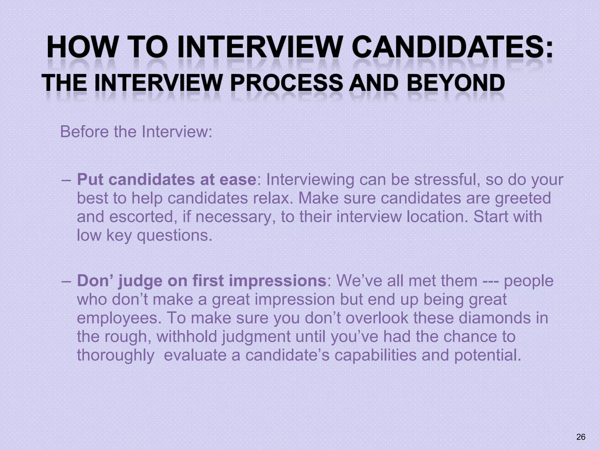 Before the Interview:
– Put candidates at ease: Interviewing can be stressful, so do your
best to help candidates relax. Make sure candidates are greeted
and escorted, if necessary, to their interview location. Start with
low key questions.
– Don’ judge on first impressions: We’ve all met them --- people
who don’t make a great impression but end up being great
employees. To make sure you don’t overlook these diamonds in
the rough, withhold judgment until you’ve had the chance to
thoroughly evaluate a candidate’s capabilities and potential.
26
 