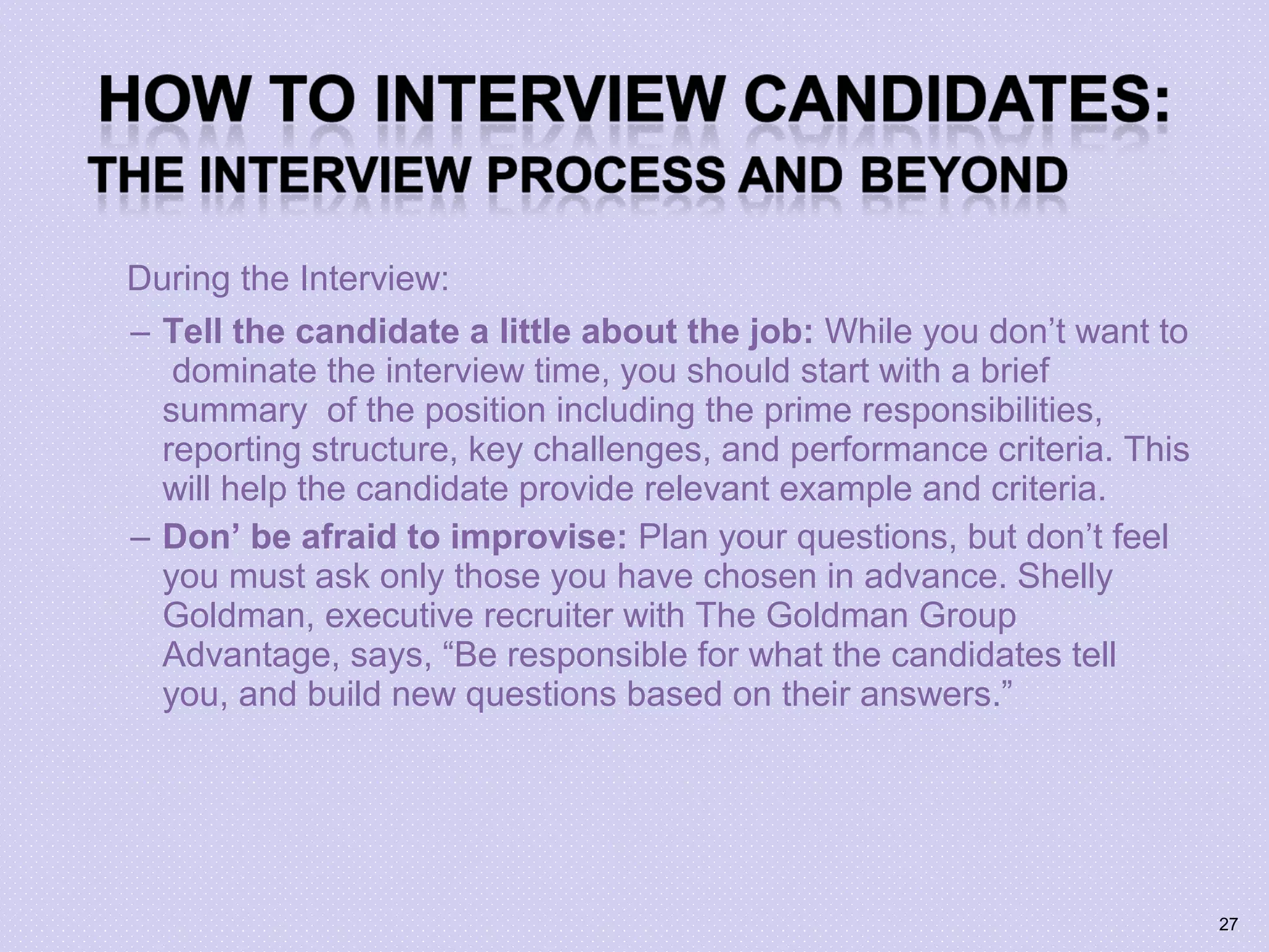 During the Interview:
– Tell the candidate a little about the job: While you don’t want to
dominate the interview time, you should start with a brief
summary of the position including the prime responsibilities,
reporting structure, key challenges, and performance criteria. This
will help the candidate provide relevant example and criteria.
– Don’ be afraid to improvise: Plan your questions, but don’t feel
you must ask only those you have chosen in advance. Shelly
Goldman, executive recruiter with The Goldman Group
Advantage, says, “Be responsible for what the candidates tell
you, and build new questions based on their answers.”
27
 