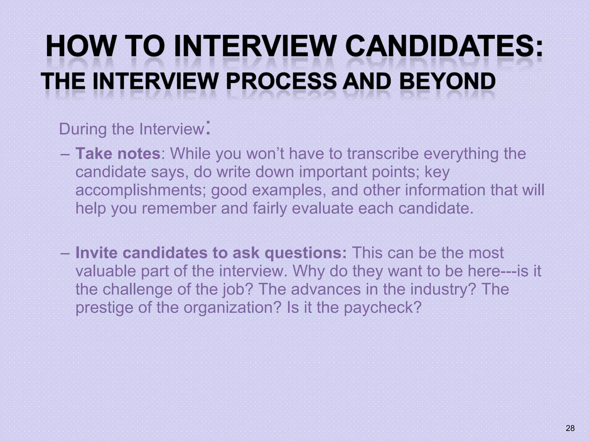 During the Interview:
– Take notes: While you won’t have to transcribe everything the
candidate says, do write down important points; key
accomplishments; good examples, and other information that will
help you remember and fairly evaluate each candidate.
– Invite candidates to ask questions: This can be the most
valuable part of the interview. Why do they want to be here---is it
the challenge of the job? The advances in the industry? The
prestige of the organization? Is it the paycheck?
28
 