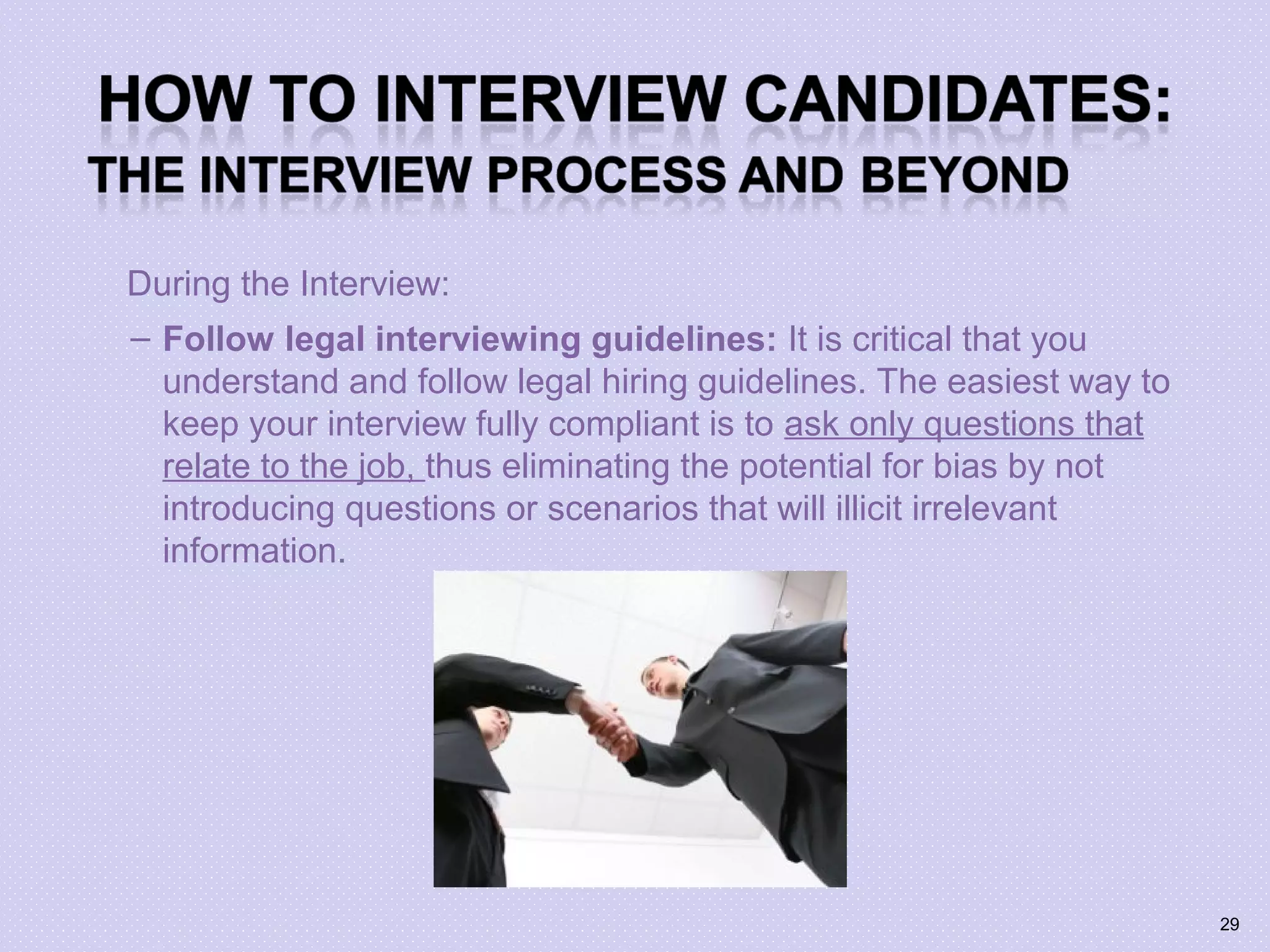During the Interview:
– Follow legal interviewing guidelines: It is critical that you
understand and follow legal hiring guidelines. The easiest way to
keep your interview fully compliant is to ask only questions that
relate to the job, thus eliminating the potential for bias by not
introducing questions or scenarios that will illicit irrelevant
information.
29
 