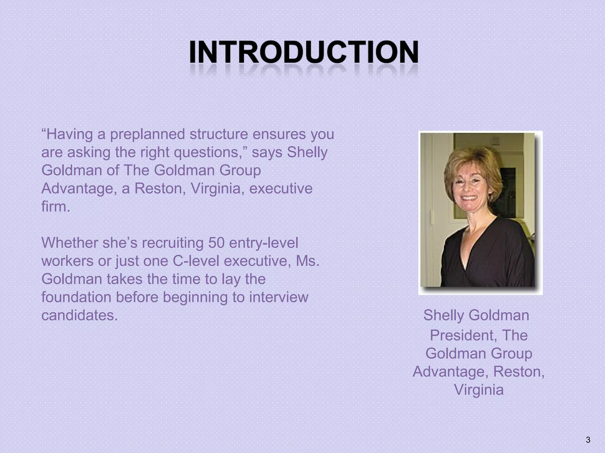 “Having a preplanned structure ensures you
are asking the right questions,” says Shelly
Goldman of The Goldman Group
Advantage, a Reston, Virginia, executive
firm.
Whether she’s recruiting 50 entry-level
workers or just one C-level executive, Ms.
Goldman takes the time to lay the
foundation before beginning to interview
candidates. Shelly Goldman
President, The
Goldman Group
Advantage, Reston,
Virginia
3
 