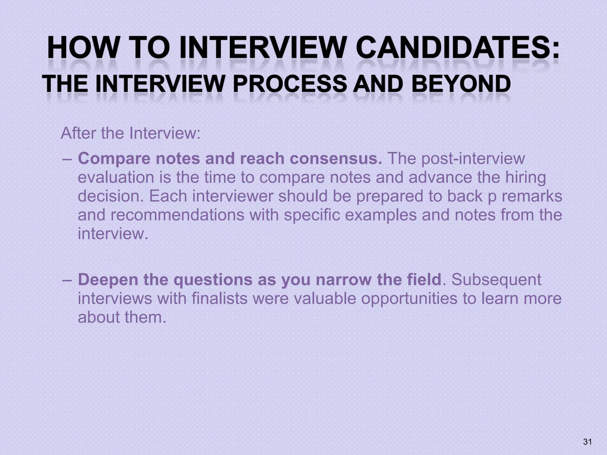 After the Interview:
– Compare notes and reach consensus. The post-interview
evaluation is the time to compare notes and advance the hiring
decision. Each interviewer should be prepared to back p remarks
and recommendations with specific examples and notes from the
interview.
– Deepen the questions as you narrow the field. Subsequent
interviews with finalists were valuable opportunities to learn more
about them.
31
 