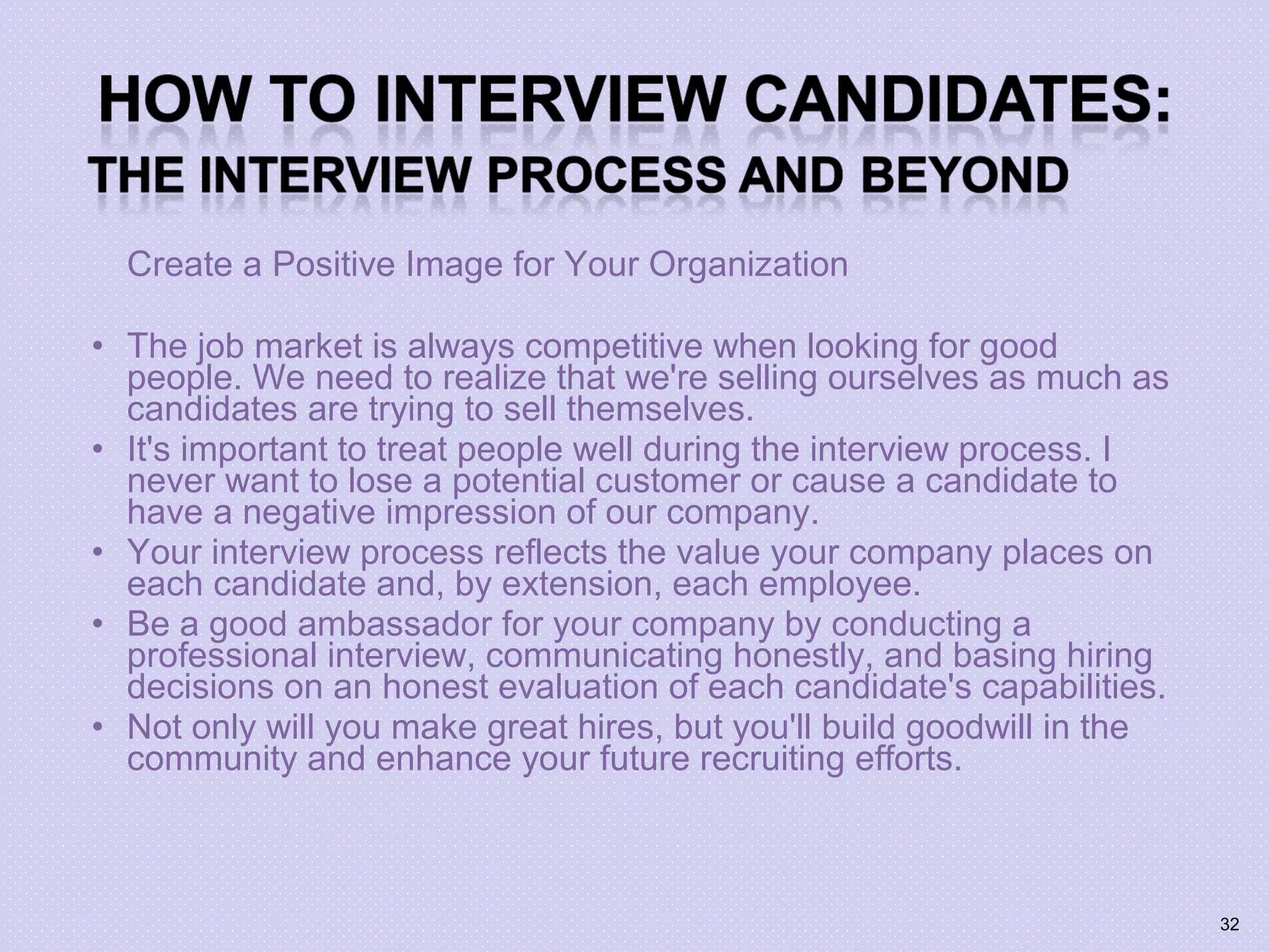 Create a Positive Image for Your Organization
• The job market is always competitive when looking for good
people. We need to realize that we're selling ourselves as much as
candidates are trying to sell themselves.
• It's important to treat people well during the interview process. I
never want to lose a potential customer or cause a candidate to
have a negative impression of our company.
• Your interview process reflects the value your company places on
each candidate and, by extension, each employee.
• Be a good ambassador for your company by conducting a
professional interview, communicating honestly, and basing hiring
decisions on an honest evaluation of each candidate's capabilities.
• Not only will you make great hires, but you'll build goodwill in the
community and enhance your future recruiting efforts.
32
 