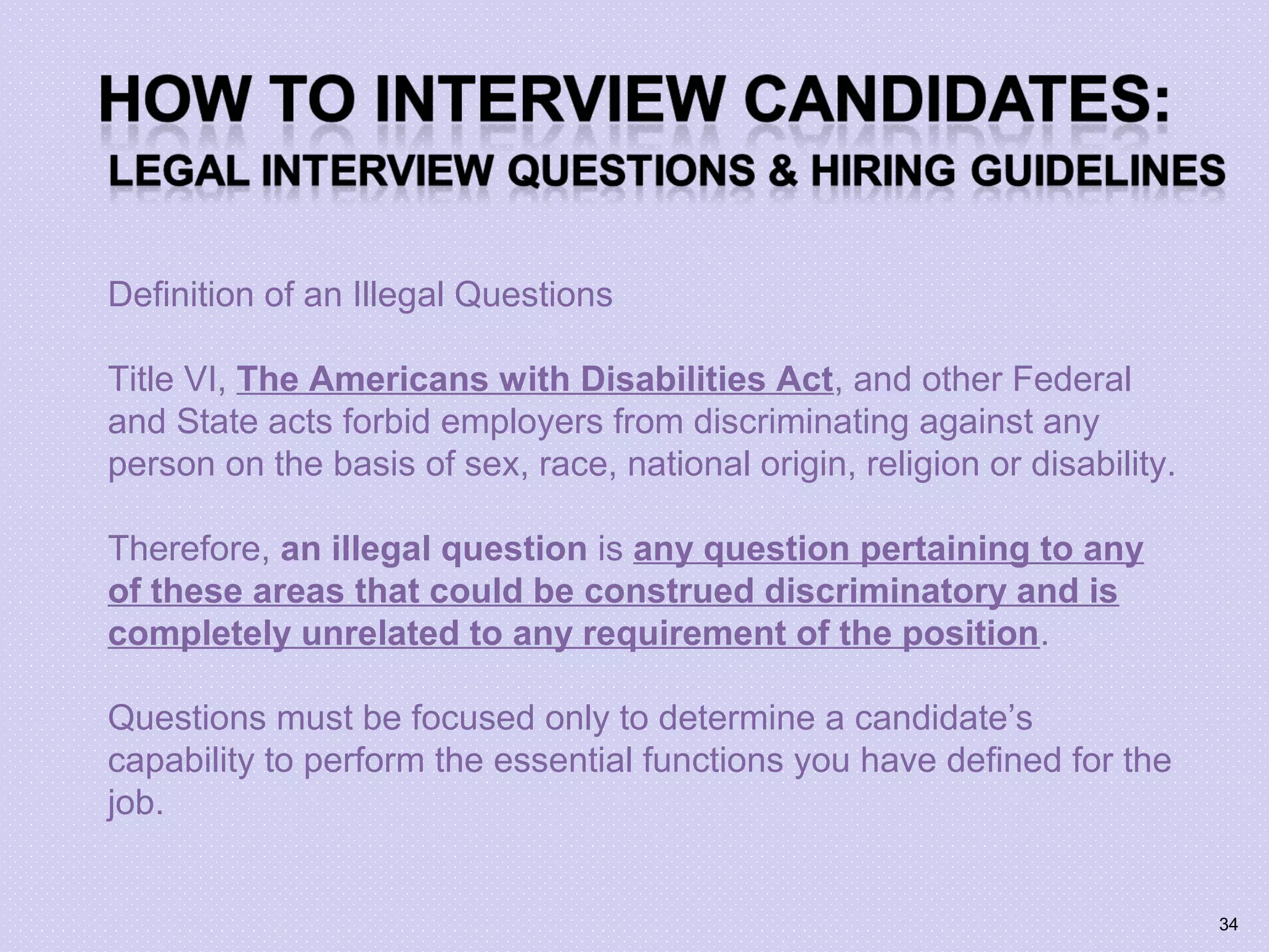 Definition of an Illegal Questions
Title VI, The Americans with Disabilities Act, and other Federal
and State acts forbid employers from discriminating against any
person on the basis of sex, race, national origin, religion or disability.
Therefore, an illegal question is any question pertaining to any
of these areas that could be construed discriminatory and is
completely unrelated to any requirement of the position.
Questions must be focused only to determine a candidate’s
capability to perform the essential functions you have defined for the
job.
34
 