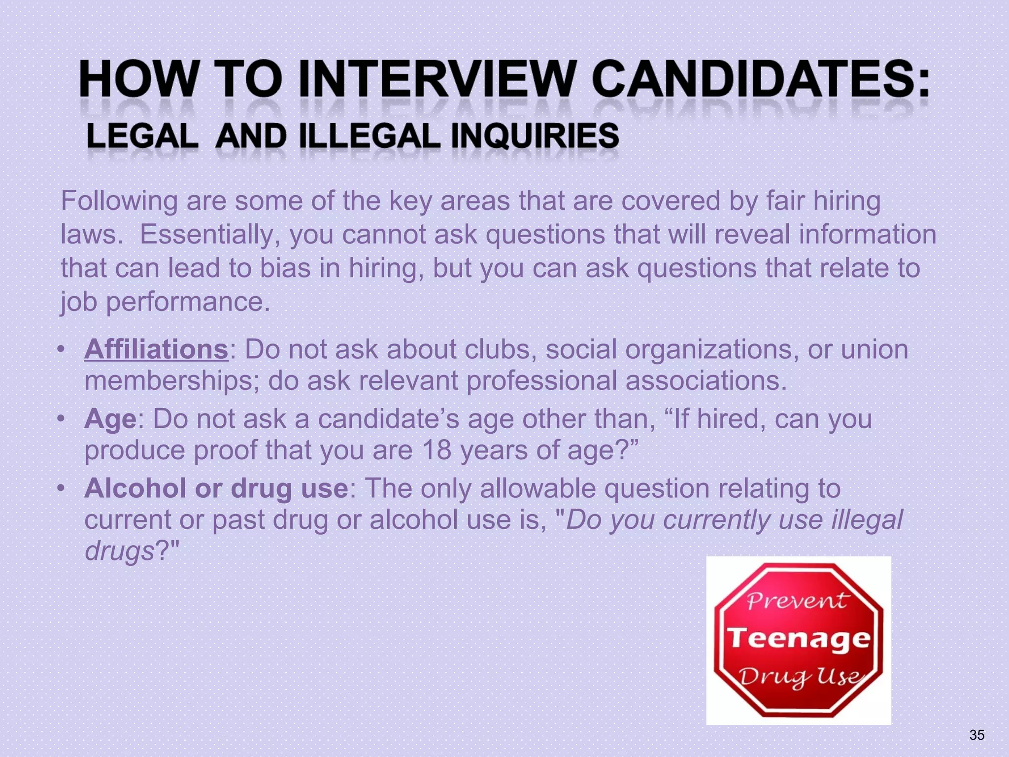 • Affiliations: Do not ask about clubs, social organizations, or union
memberships; do ask relevant professional associations.
• Age: Do not ask a candidate’s age other than, “If hired, can you
produce proof that you are 18 years of age?”
• Alcohol or drug use: The only allowable question relating to
current or past drug or alcohol use is, "Do you currently use illegal
drugs?"
Following are some of the key areas that are covered by fair hiring
laws. Essentially, you cannot ask questions that will reveal information
that can lead to bias in hiring, but you can ask questions that relate to
job performance.
35
 