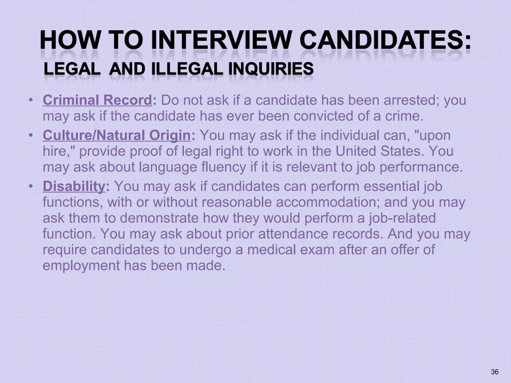 • Criminal Record: Do not ask if a candidate has been arrested; you
may ask if the candidate has ever been convicted of a crime.
• Culture/Natural Origin: You may ask if the individual can, "upon
hire," provide proof of legal right to work in the United States. You
may ask about language fluency if it is relevant to job performance.
• Disability: You may ask if candidates can perform essential job
functions, with or without reasonable accommodation; and you may
ask them to demonstrate how they would perform a job-related
function. You may ask about prior attendance records. And you may
require candidates to undergo a medical exam after an offer of
employment has been made.
36
 