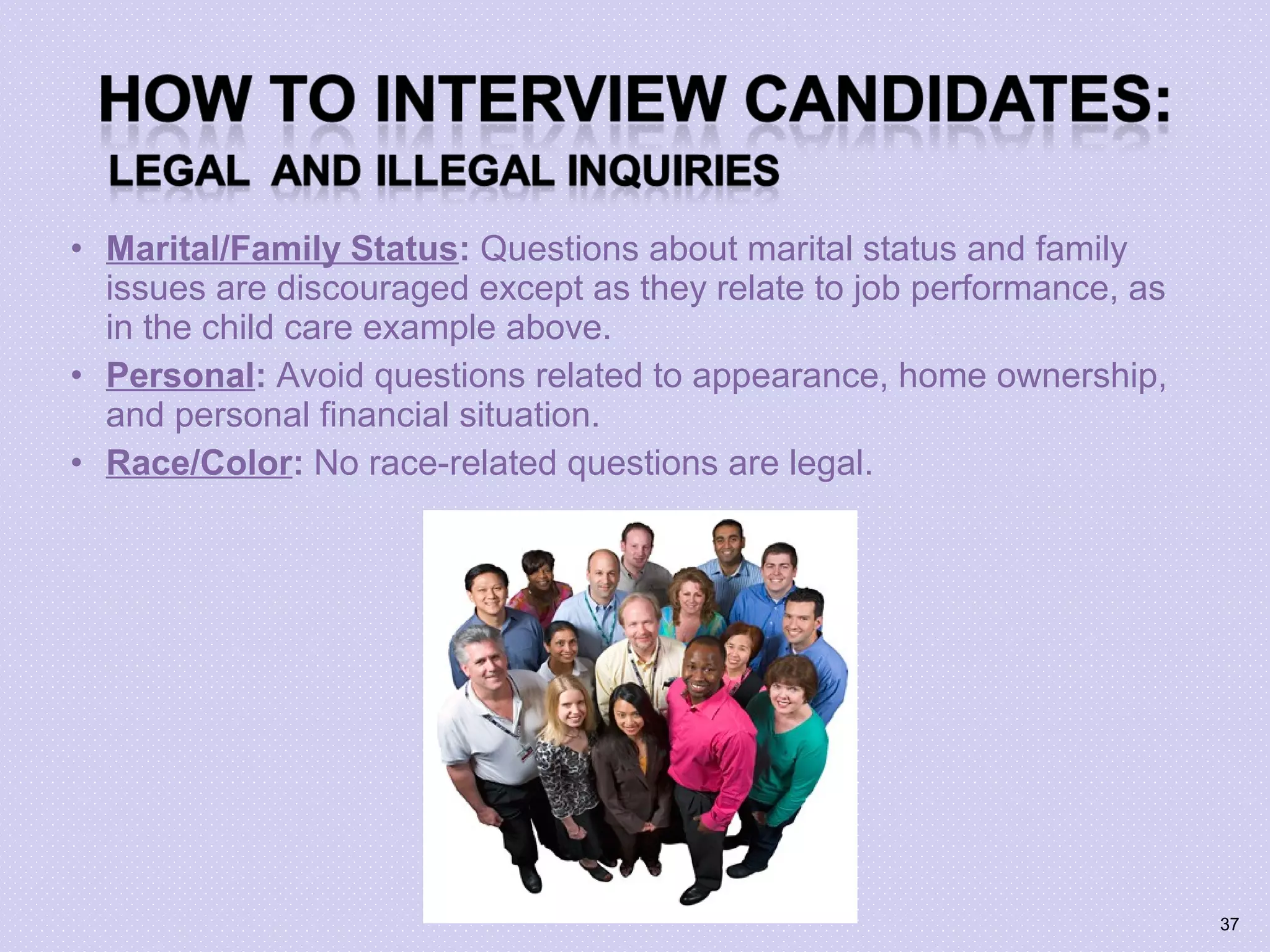 • Marital/Family Status: Questions about marital status and family
issues are discouraged except as they relate to job performance, as
in the child care example above.
• Personal: Avoid questions related to appearance, home ownership,
and personal financial situation.
• Race/Color: No race-related questions are legal.
37
 