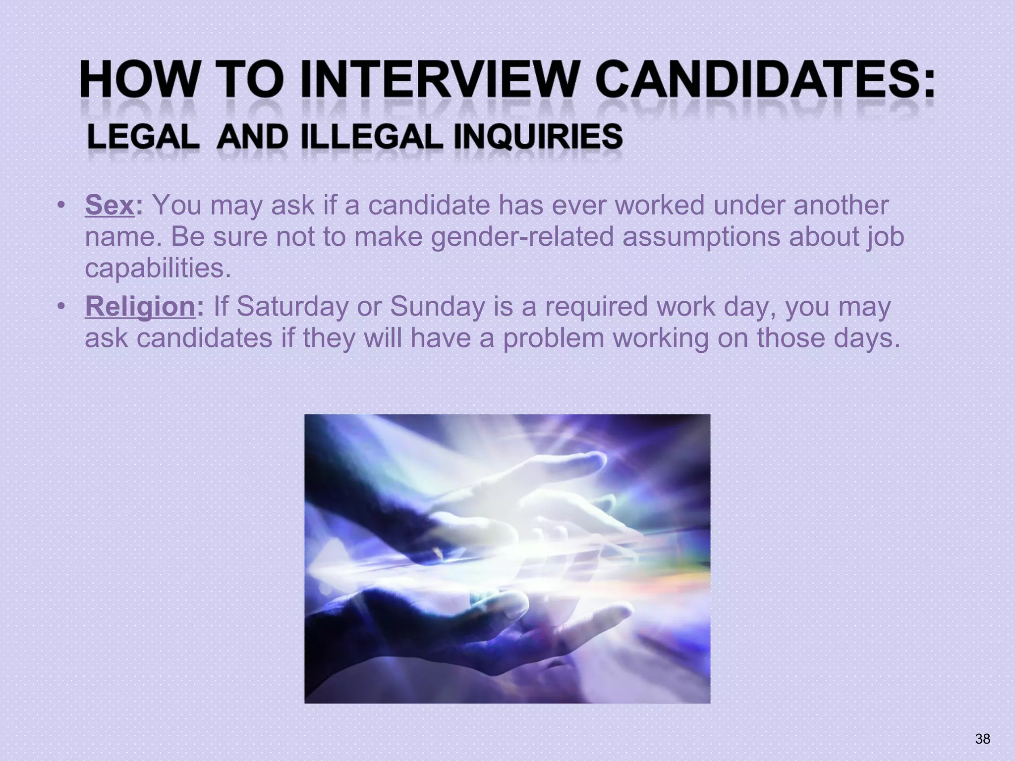 • Sex: You may ask if a candidate has ever worked under another
name. Be sure not to make gender-related assumptions about job
capabilities.
• Religion: If Saturday or Sunday is a required work day, you may
ask candidates if they will have a problem working on those days.
38
 