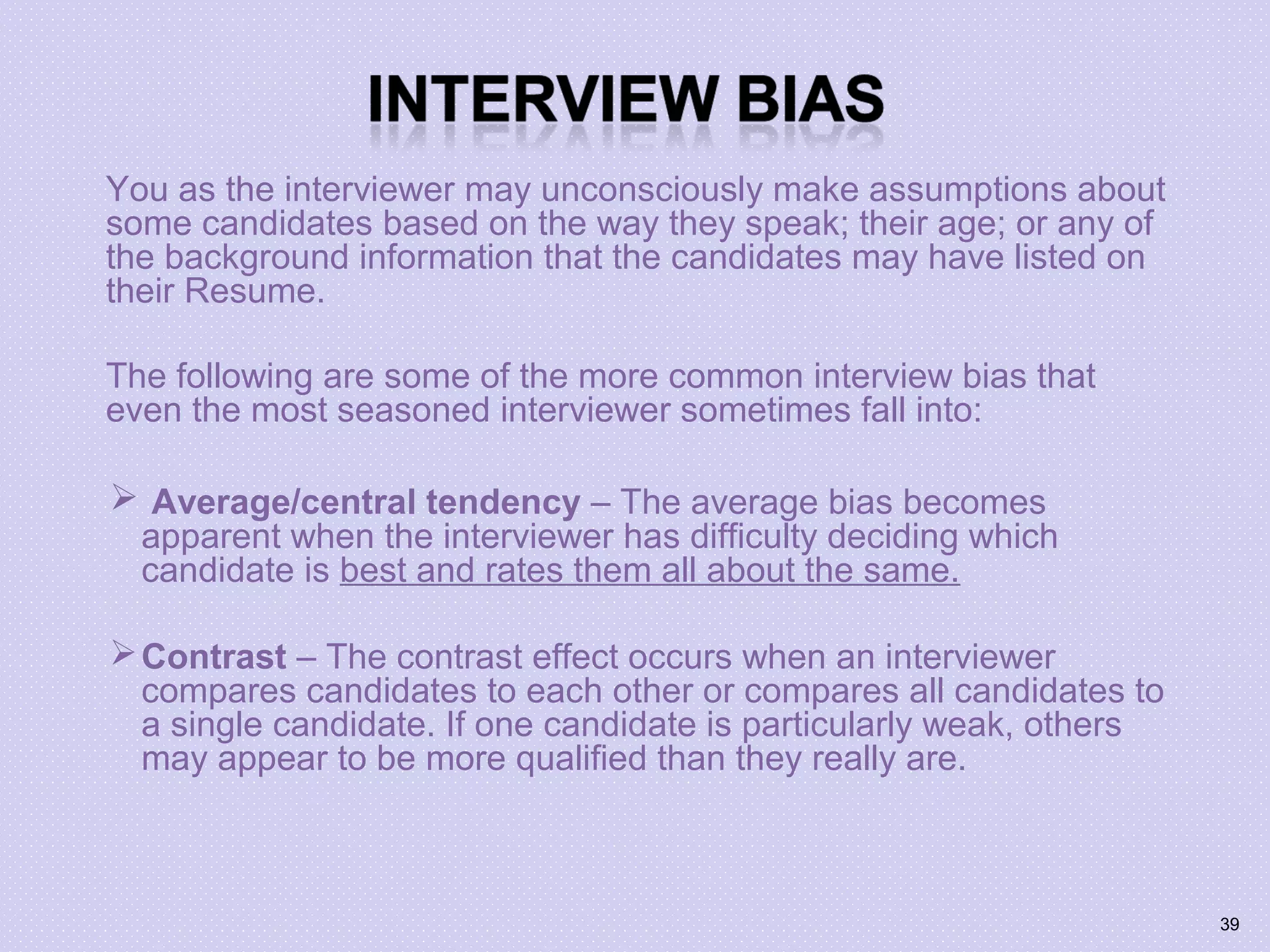 You as the interviewer may unconsciously make assumptions about
some candidates based on the way they speak; their age; or any of
the background information that the candidates may have listed on
their Resume.
The following are some of the more common interview bias that
even the most seasoned interviewer sometimes fall into:
 Average/central tendency – The average bias becomes
apparent when the interviewer has difficulty deciding which
candidate is best and rates them all about the same.
Contrast – The contrast effect occurs when an interviewer
compares candidates to each other or compares all candidates to
a single candidate. If one candidate is particularly weak, others
may appear to be more qualified than they really are.
39
 