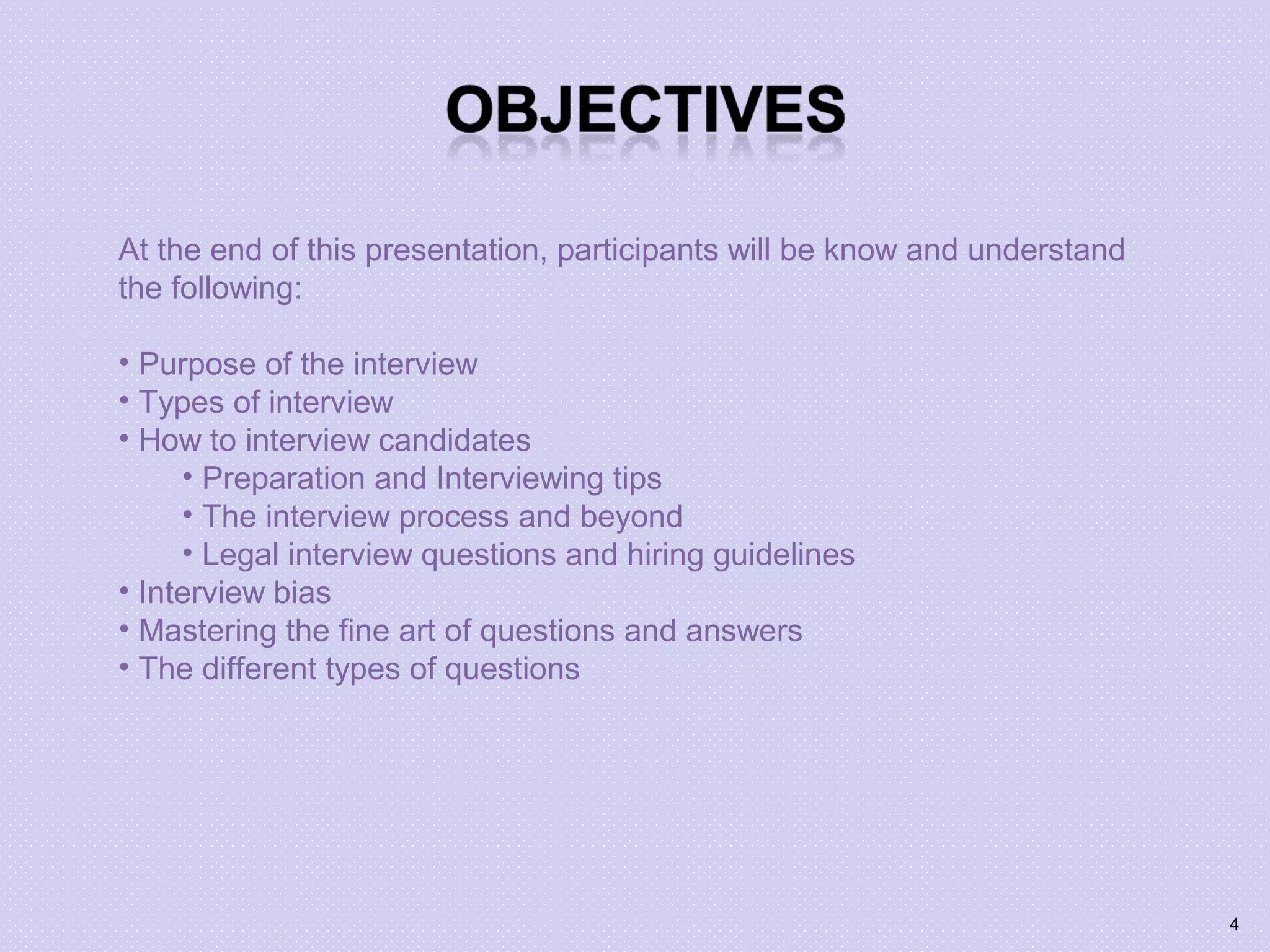 At the end of this presentation, participants will be know and understand
the following:
• Purpose of the interview
• Types of interview
• How to interview candidates
• Preparation and Interviewing tips
• The interview process and beyond
• Legal interview questions and hiring guidelines
• Interview bias
• Mastering the fine art of questions and answers
• The different types of questions
4
 