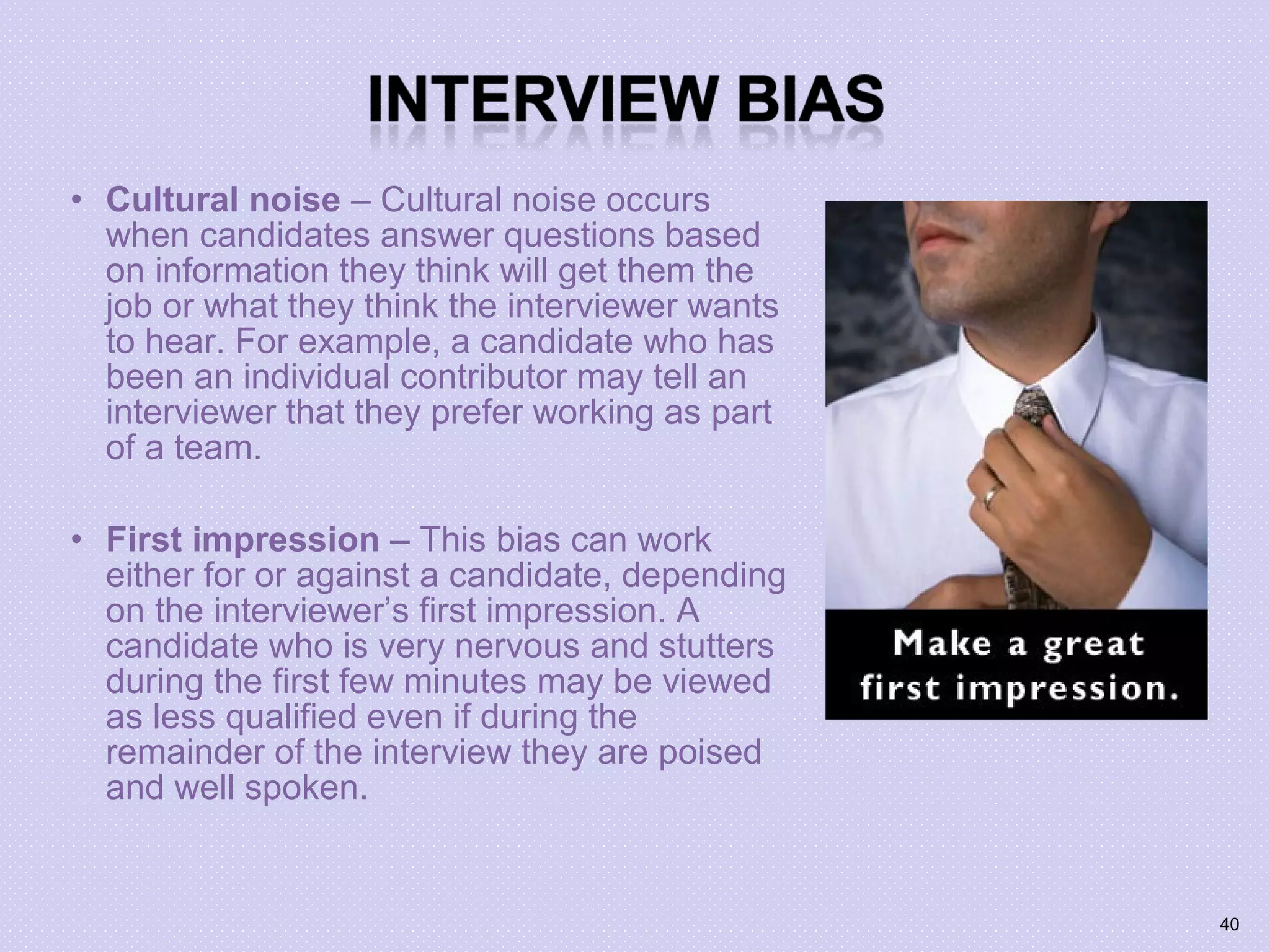 • Cultural noise – Cultural noise occurs
when candidates answer questions based
on information they think will get them the
job or what they think the interviewer wants
to hear. For example, a candidate who has
been an individual contributor may tell an
interviewer that they prefer working as part
of a team.
• First impression – This bias can work
either for or against a candidate, depending
on the interviewer’s first impression. A
candidate who is very nervous and stutters
during the first few minutes may be viewed
as less qualified even if during the
remainder of the interview they are poised
and well spoken.
40
 