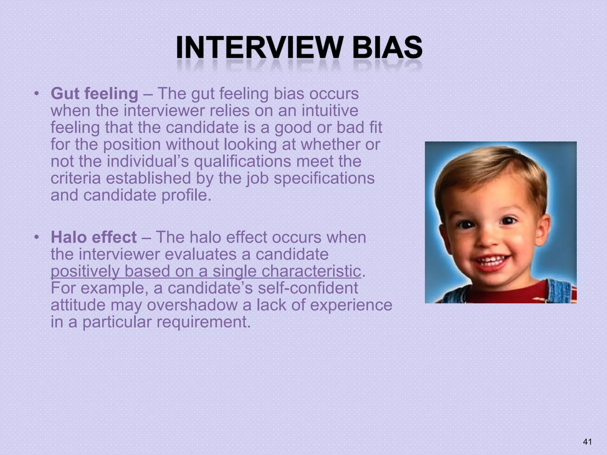 • Gut feeling – The gut feeling bias occurs
when the interviewer relies on an intuitive
feeling that the candidate is a good or bad fit
for the position without looking at whether or
not the individual’s qualifications meet the
criteria established by the job specifications
and candidate profile.
• Halo effect – The halo effect occurs when
the interviewer evaluates a candidate
positively based on a single characteristic.
For example, a candidate’s self-confident
attitude may overshadow a lack of experience
in a particular requirement.
41
 