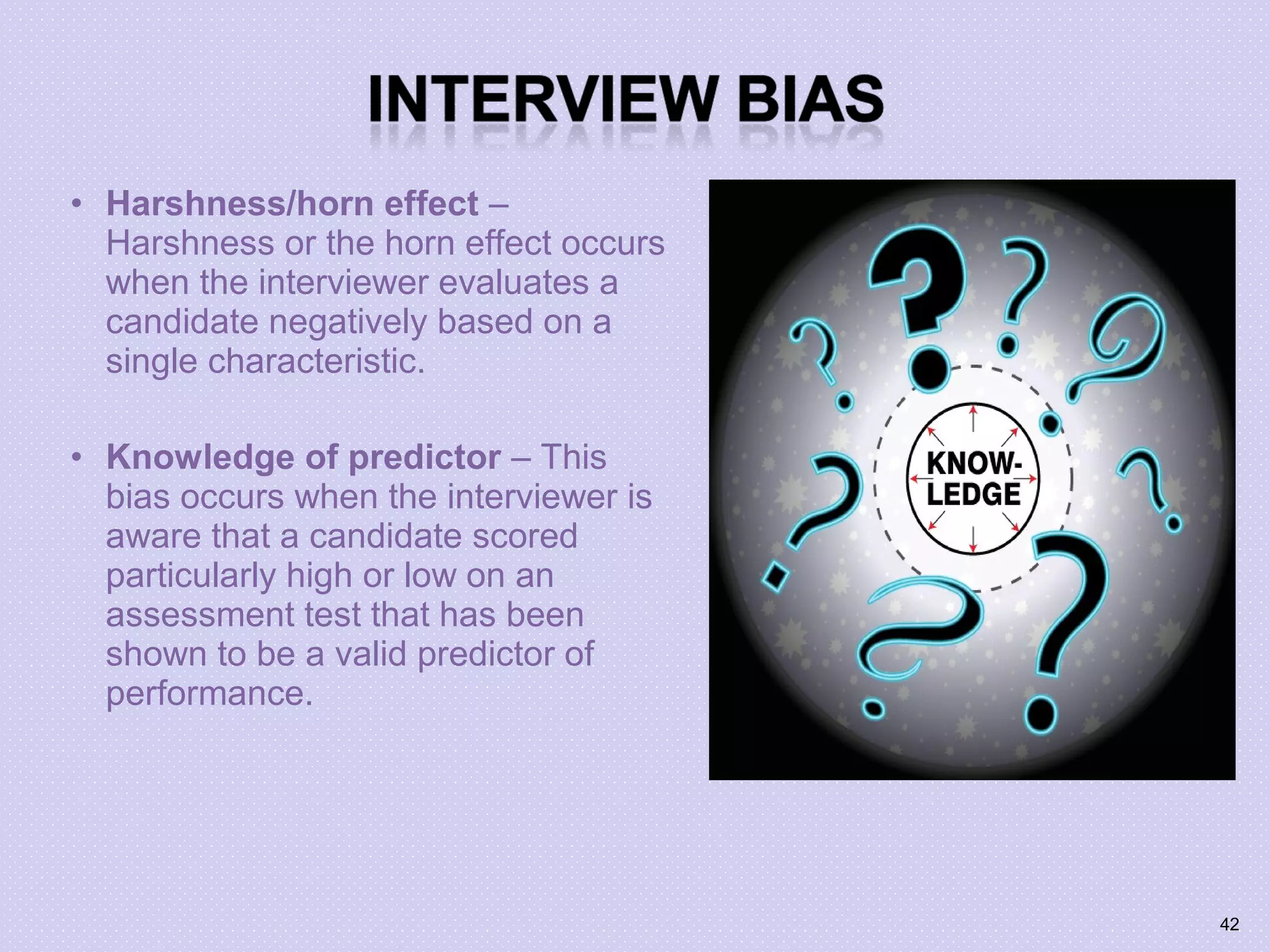 • Harshness/horn effect –
Harshness or the horn effect occurs
when the interviewer evaluates a
candidate negatively based on a
single characteristic.
• Knowledge of predictor – This
bias occurs when the interviewer is
aware that a candidate scored
particularly high or low on an
assessment test that has been
shown to be a valid predictor of
performance.
42
 