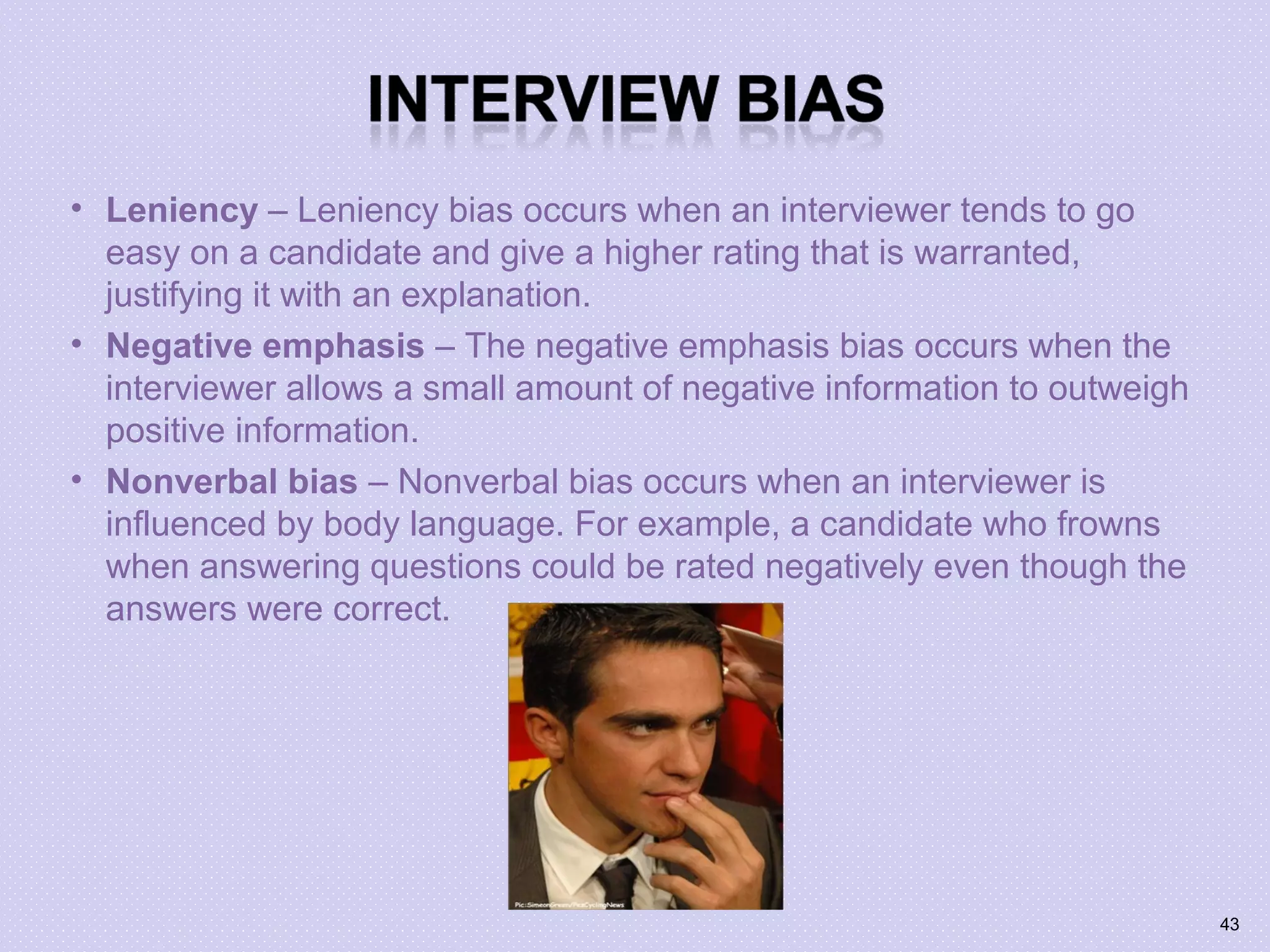 • Leniency – Leniency bias occurs when an interviewer tends to go
easy on a candidate and give a higher rating that is warranted,
justifying it with an explanation.
• Negative emphasis – The negative emphasis bias occurs when the
interviewer allows a small amount of negative information to outweigh
positive information.
• Nonverbal bias – Nonverbal bias occurs when an interviewer is
influenced by body language. For example, a candidate who frowns
when answering questions could be rated negatively even though the
answers were correct.
43
 