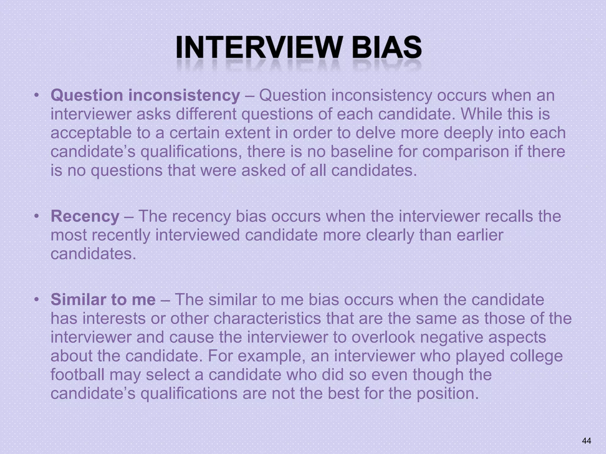 • Question inconsistency – Question inconsistency occurs when an
interviewer asks different questions of each candidate. While this is
acceptable to a certain extent in order to delve more deeply into each
candidate’s qualifications, there is no baseline for comparison if there
is no questions that were asked of all candidates.
• Recency – The recency bias occurs when the interviewer recalls the
most recently interviewed candidate more clearly than earlier
candidates.
• Similar to me – The similar to me bias occurs when the candidate
has interests or other characteristics that are the same as those of the
interviewer and cause the interviewer to overlook negative aspects
about the candidate. For example, an interviewer who played college
football may select a candidate who did so even though the
candidate’s qualifications are not the best for the position.
44
 