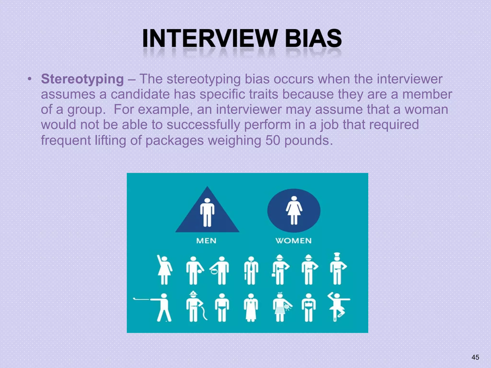 • Stereotyping – The stereotyping bias occurs when the interviewer
assumes a candidate has specific traits because they are a member
of a group. For example, an interviewer may assume that a woman
would not be able to successfully perform in a job that required
frequent lifting of packages weighing 50 pounds.
45
 