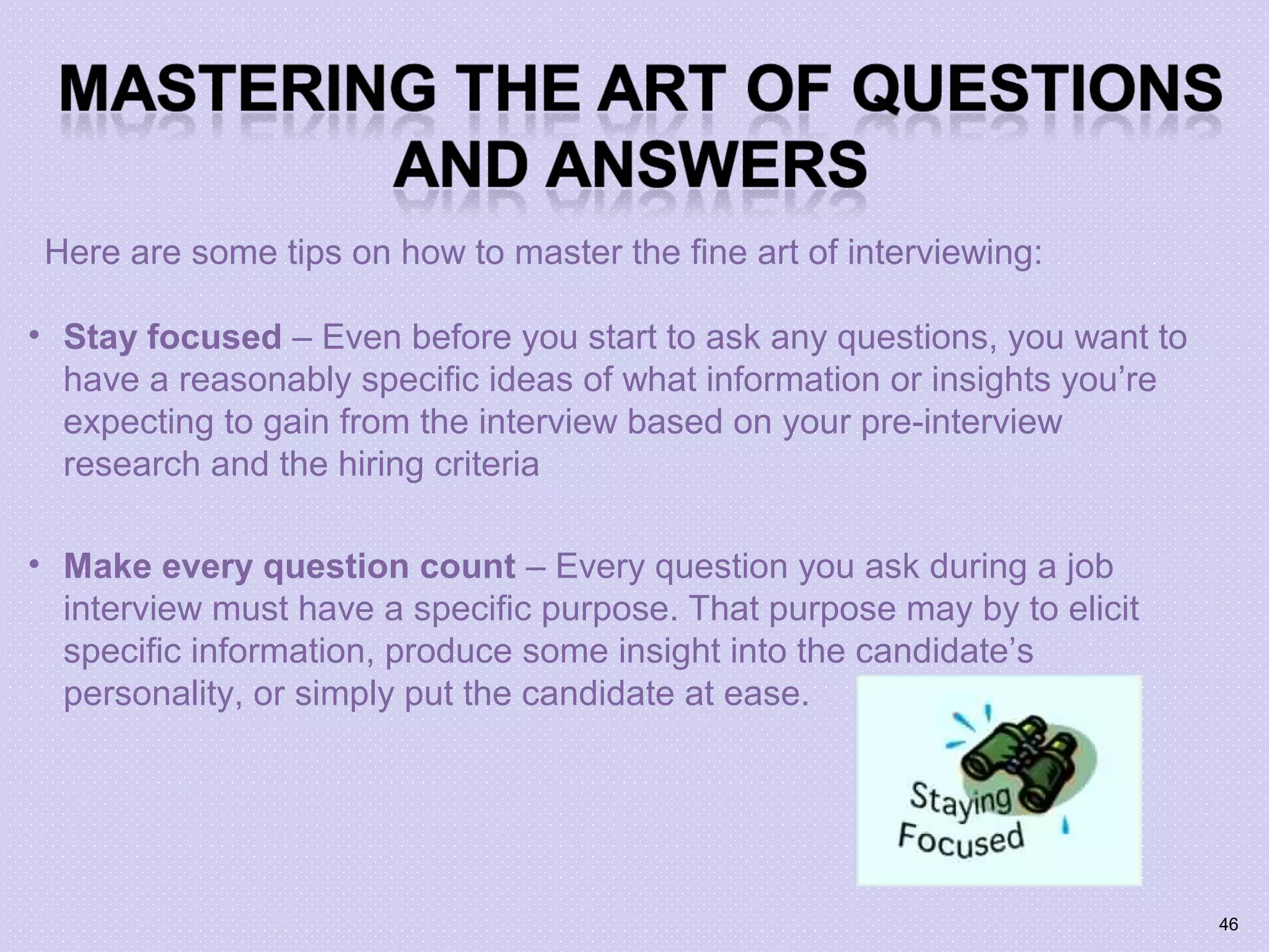 • Stay focused – Even before you start to ask any questions, you want to
have a reasonably specific ideas of what information or insights you’re
expecting to gain from the interview based on your pre-interview
research and the hiring criteria
• Make every question count – Every question you ask during a job
interview must have a specific purpose. That purpose may by to elicit
specific information, produce some insight into the candidate’s
personality, or simply put the candidate at ease.
Here are some tips on how to master the fine art of interviewing:
46
 