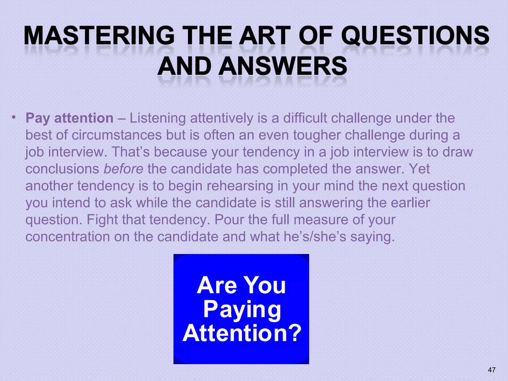• Pay attention – Listening attentively is a difficult challenge under the
best of circumstances but is often an even tougher challenge during a
job interview. That’s because your tendency in a job interview is to draw
conclusions before the candidate has completed the answer. Yet
another tendency is to begin rehearsing in your mind the next question
you intend to ask while the candidate is still answering the earlier
question. Fight that tendency. Pour the full measure of your
concentration on the candidate and what he’s/she’s saying.
47
 