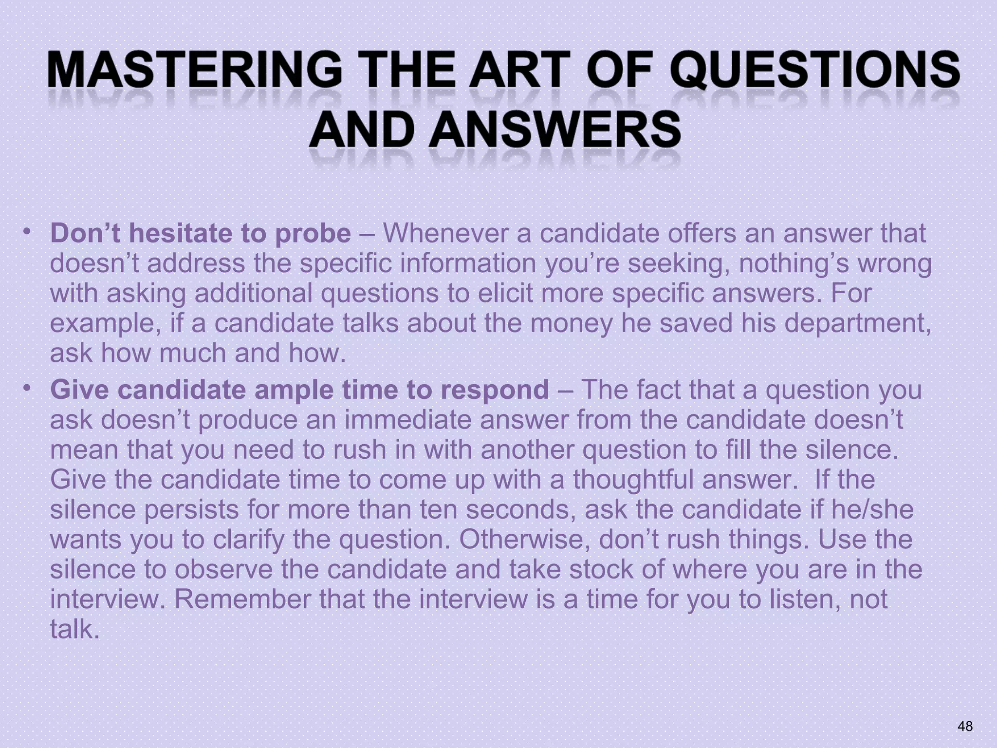 • Don’t hesitate to probe – Whenever a candidate offers an answer that
doesn’t address the specific information you’re seeking, nothing’s wrong
with asking additional questions to elicit more specific answers. For
example, if a candidate talks about the money he saved his department,
ask how much and how.
• Give candidate ample time to respond – The fact that a question you
ask doesn’t produce an immediate answer from the candidate doesn’t
mean that you need to rush in with another question to fill the silence.
Give the candidate time to come up with a thoughtful answer. If the
silence persists for more than ten seconds, ask the candidate if he/she
wants you to clarify the question. Otherwise, don’t rush things. Use the
silence to observe the candidate and take stock of where you are in the
interview. Remember that the interview is a time for you to listen, not
talk.
48
 