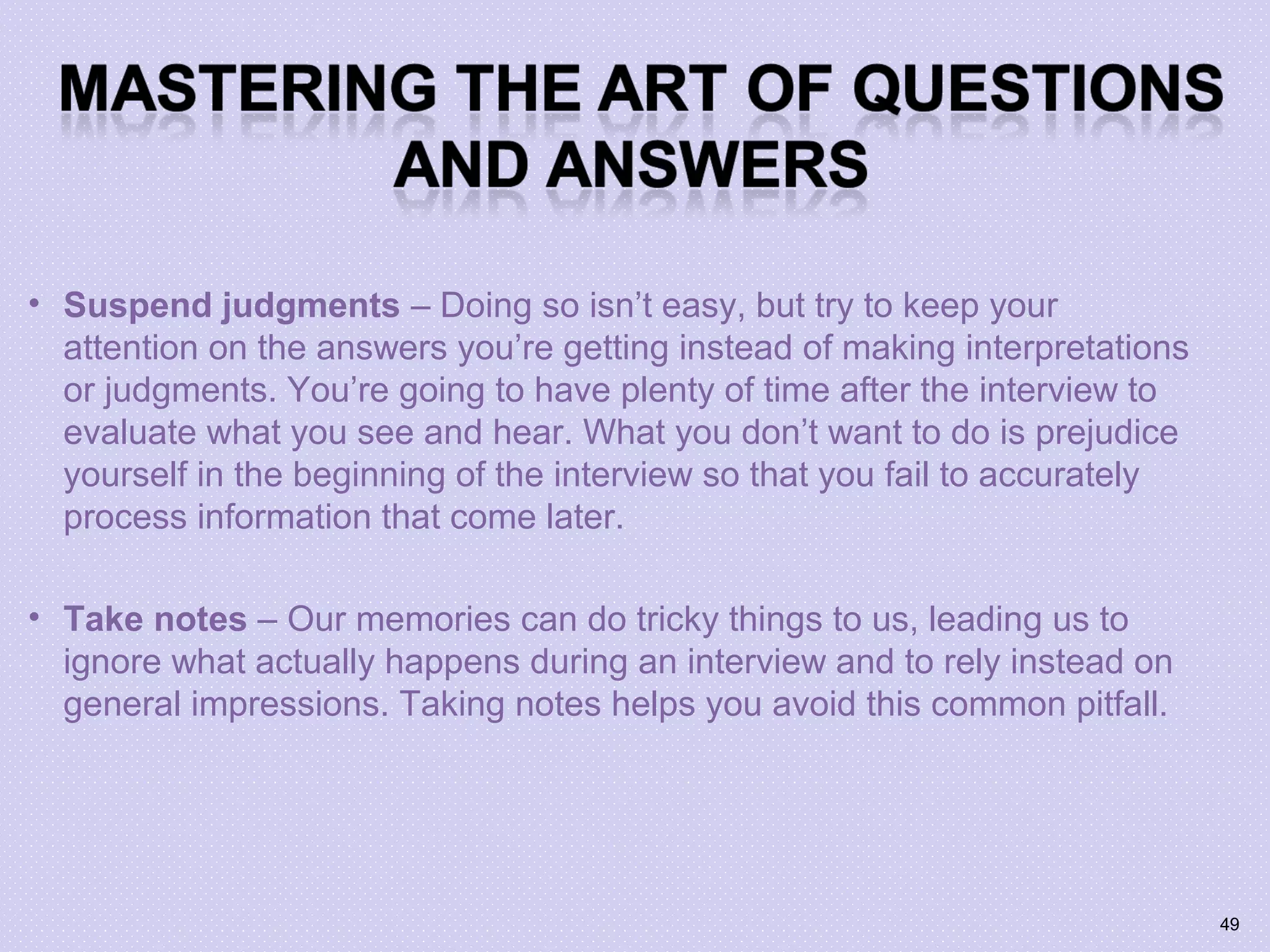 • Suspend judgments – Doing so isn’t easy, but try to keep your
attention on the answers you’re getting instead of making interpretations
or judgments. You’re going to have plenty of time after the interview to
evaluate what you see and hear. What you don’t want to do is prejudice
yourself in the beginning of the interview so that you fail to accurately
process information that come later.
• Take notes – Our memories can do tricky things to us, leading us to
ignore what actually happens during an interview and to rely instead on
general impressions. Taking notes helps you avoid this common pitfall.
49
 