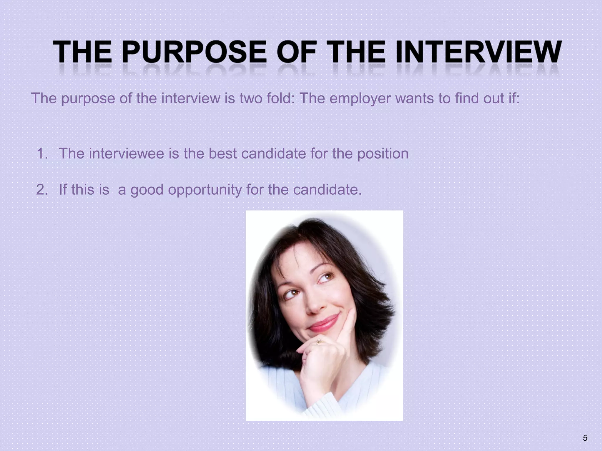 The purpose of the interview is two fold: The employer wants to find out if:
1. The interviewee is the best candidate for the position
2. If this is a good opportunity for the candidate.
5
 