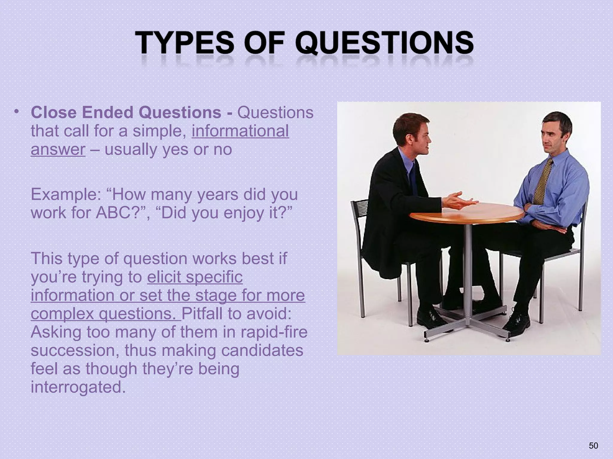• Close Ended Questions - Questions
that call for a simple, informational
answer – usually yes or no
Example: “How many years did you
work for ABC?”, “Did you enjoy it?”
This type of question works best if
you’re trying to elicit specific
information or set the stage for more
complex questions. Pitfall to avoid:
Asking too many of them in rapid-fire
succession, thus making candidates
feel as though they’re being
interrogated.
50
 