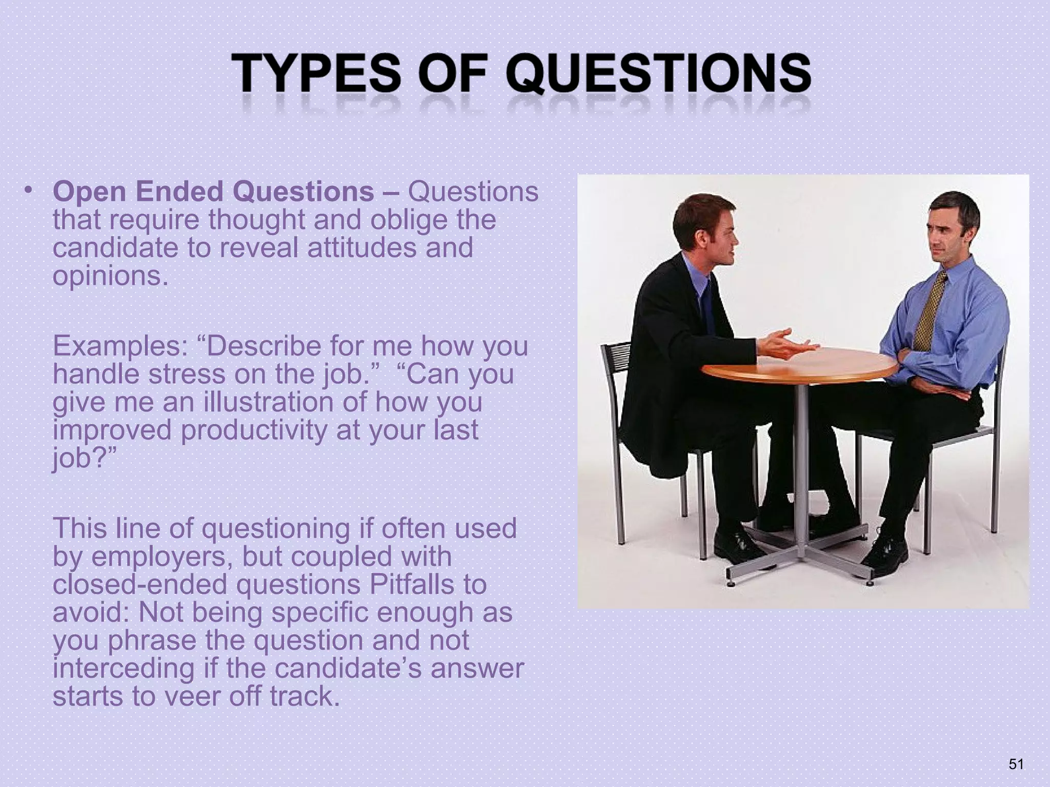 • Open Ended Questions – Questions
that require thought and oblige the
candidate to reveal attitudes and
opinions.
Examples: “Describe for me how you
handle stress on the job.” “Can you
give me an illustration of how you
improved productivity at your last
job?”
This line of questioning if often used
by employers, but coupled with
closed-ended questions Pitfalls to
avoid: Not being specific enough as
you phrase the question and not
interceding if the candidate’s answer
starts to veer off track.
51
 