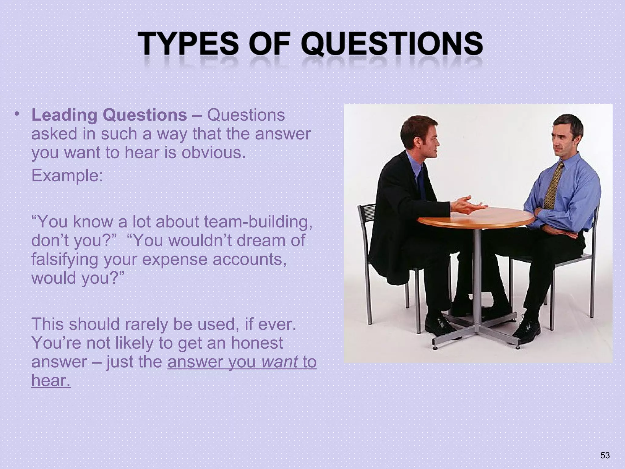 • Leading Questions – Questions
asked in such a way that the answer
you want to hear is obvious.
Example:
“You know a lot about team-building,
don’t you?” “You wouldn’t dream of
falsifying your expense accounts,
would you?”
This should rarely be used, if ever.
You’re not likely to get an honest
answer – just the answer you want to
hear.
53
 