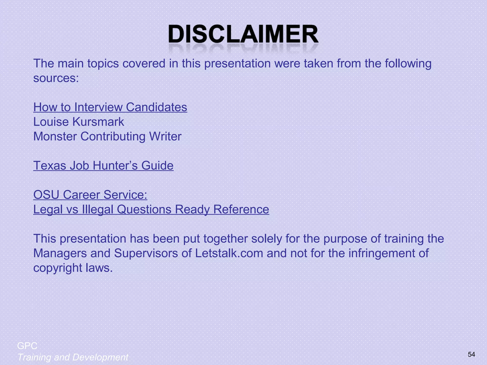 The main topics covered in this presentation were taken from the following
sources:
How to Interview Candidates
Louise Kursmark
Monster Contributing Writer
Texas Job Hunter’s Guide
OSU Career Service:
Legal vs Illegal Questions Ready Reference
This presentation has been put together solely for the purpose of training the
Managers and Supervisors of Letstalk.com and not for the infringement of
copyright laws.
54
GPC
Training and Development
 