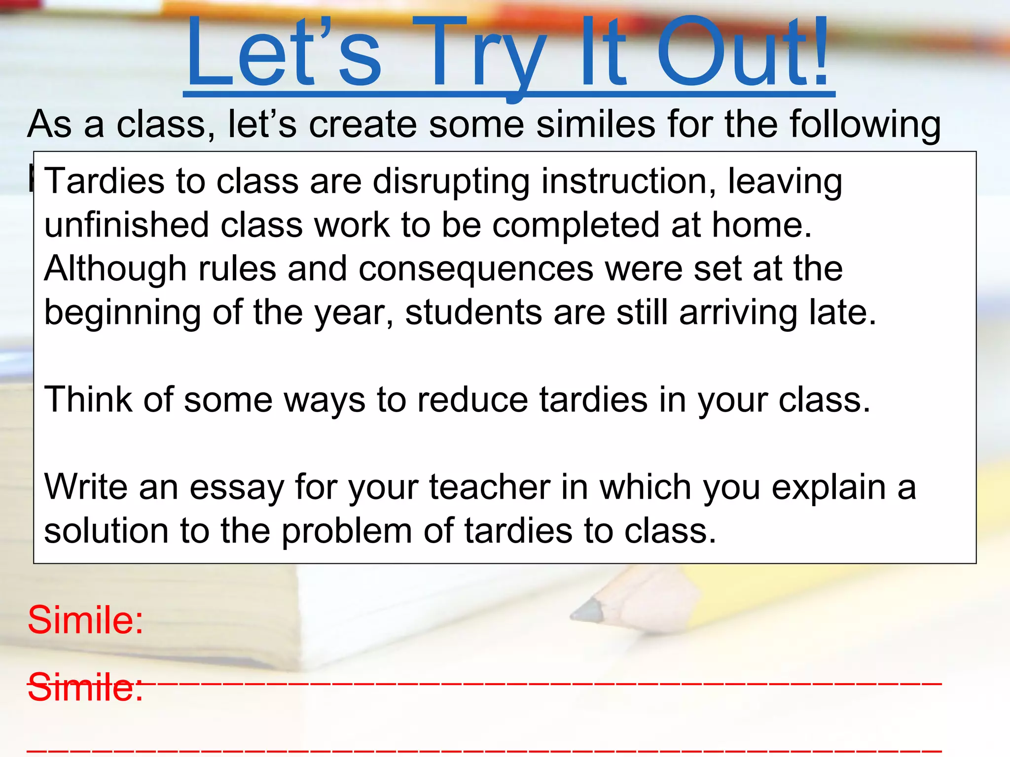 Let’s Try It Out!

As a class, let’s create some similes for the following
prompt. to class are disrupting instruction, leaving
Tardies
unfinished class work to be completed at home.
Although rules and consequences were set at the
beginning of the year, students are still arriving late.
Think of some ways to reduce tardies in your class.
Write an essay for your teacher in which you explain a
solution to the problem of tardies to class.

Simile:
__________________________________________
Simile:
__________________________________________

 