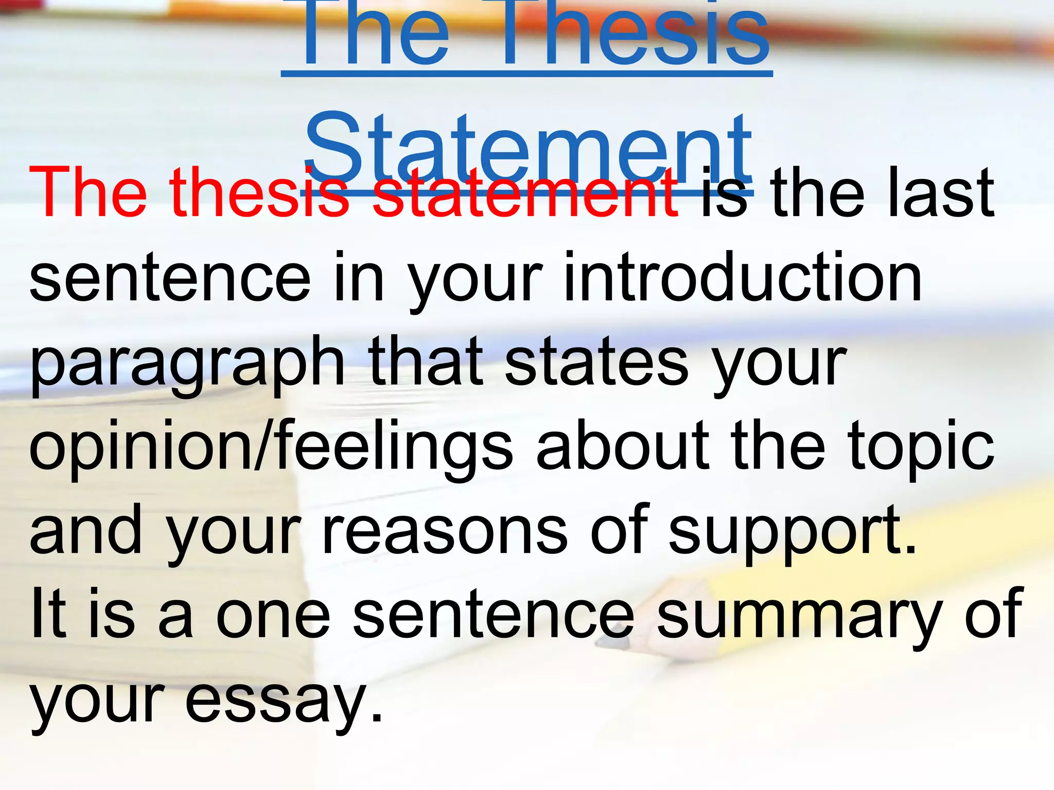 The Thesis
Statement the last
The thesis statement is

sentence in your introduction
paragraph that states your
opinion/feelings about the topic
and your reasons of support.
It is a one sentence summary of
your essay.

 